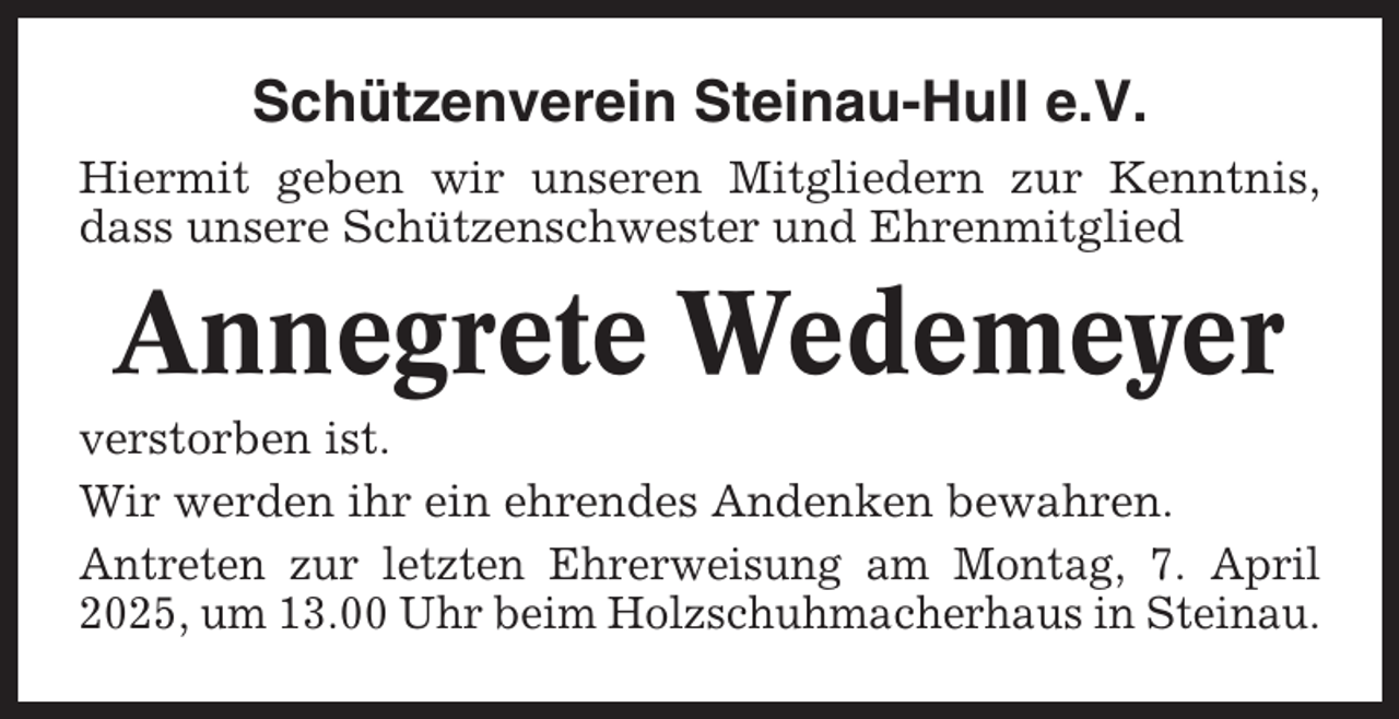 <p>Schützenverein Steinau-Hull e.V.<br />Hiermit geben wir unseren Mitgliedern zur Kenntnis,<br />dass unsere Schützenschwester und Ehrenmitglied</p><p>Annegrete Wedemeyer<br />verstorben ist.<br />Wir werden ihr ein ehrendes Andenken bewahren.<br />Antreten zur letzten Ehrerweisung am Montag, 7. April<br />2025, um 13.00 Uhr beim Holzschuhmacherhaus in Steinau.</p>