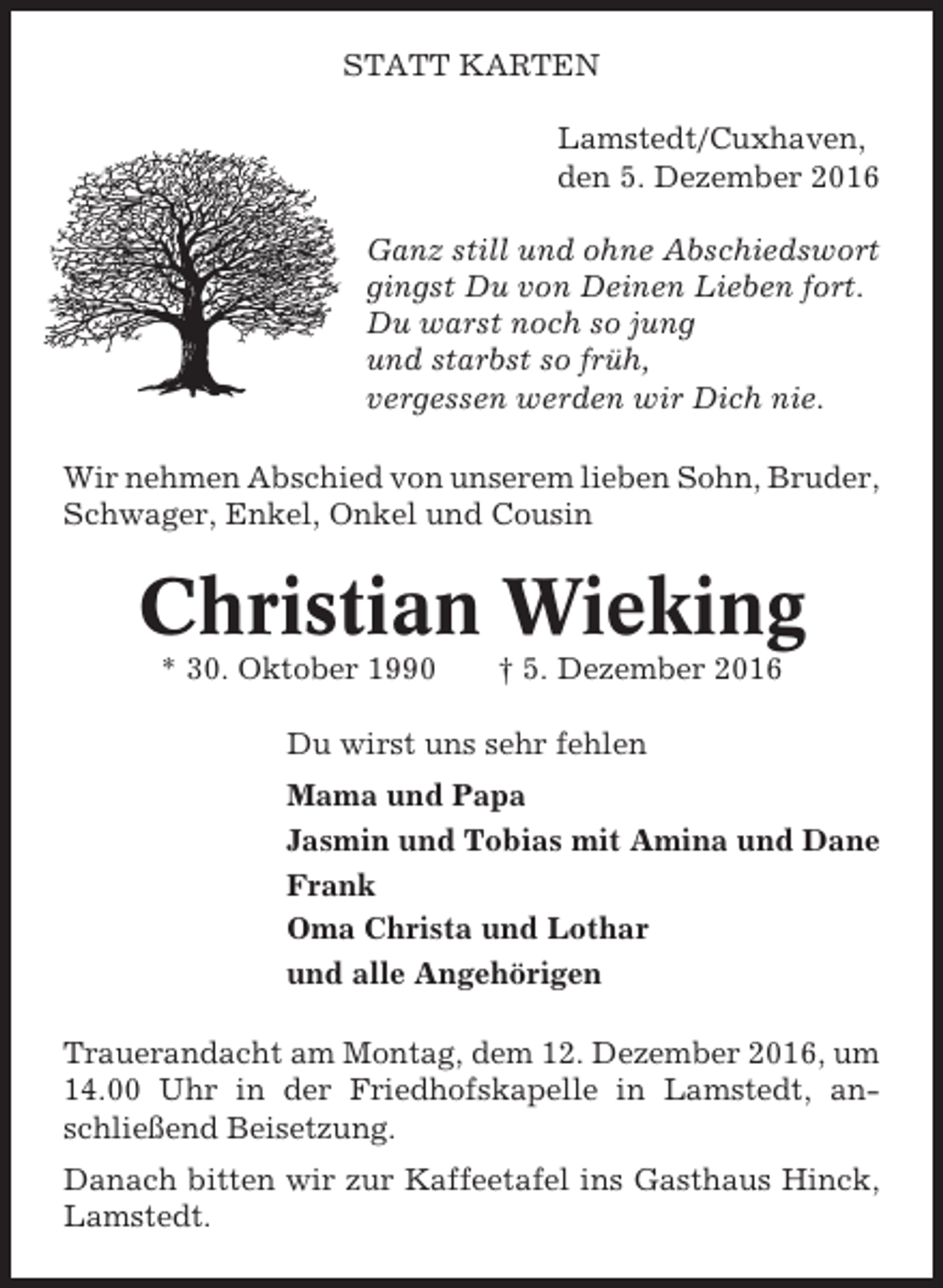 <p>STATT KARTEN<br />Lamstedt/Cuxhaven,<br />den 5. Dezember 2016<br />Ganz still und ohne Abschiedswort<br />gingst Du von Deinen Lieben fort.<br />Du warst noch so jung<br />und starbst so früh,<br />vergessen werden wir Dich nie.<br />Wir nehmen Abschied von unserem lieben Sohn, Bruder,<br />Schwager, Enkel, Onkel und Cousin</p><p>Christian Wieking<br />* 30. Oktober 1990</p><p>† 5. Dezember 2016</p><p>Du wirst uns sehr fehlen<br />Mama und Papa<br />Jasmin und Tobias mit Amina und Dane<br />Frank<br />Oma Christa und Lothar<br />und alle Angehörigen<br />Trauerandacht am Montag, dem 12. Dezember 2016, um<br />14.00 Uhr in der Friedhofskapelle in Lamstedt, anschließend Beisetzung.<br />Danach bitten wir zur Kaffeetafel ins Gasthaus Hinck,<br />Lamstedt.</p>