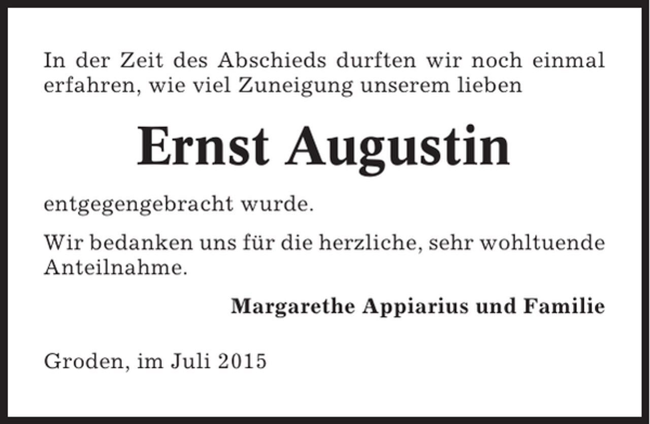 <p>In der Zeit des Abschieds durften wir noch einmal<br />erfahren, wie viel Zuneigung unserem lieben</p><p>Ernst Augustin<br />entgegengebracht wurde.<br />Wir bedanken uns für die herzliche, sehr wohltuende<br />Anteilnahme.<br />Margarethe Appiarius und Familie<br />Groden, im Juli 2015</p>