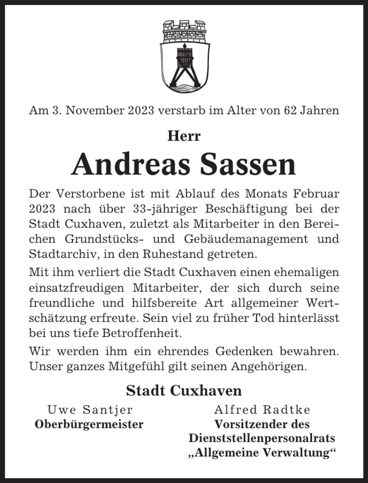 <p>Am 3. November 2023 verstarb im Alter von 62 Jahren</p><p>Herr</p><p>Andreas Sassen<br />Der Verstorbene ist mit Ablauf des Monats Februar<br />2023 nach über 33-jähriger Beschäftigung bei der<br />Stadt Cuxhaven, zuletzt als Mitarbeiter in den Bereichen Grundstücks- und Gebäudemanagement und<br />Stadtarchiv, in den Ruhestand getreten.<br />Mit ihm verliert die Stadt Cuxhaven einen ehemaligen<br />einsatzfreudigen Mitarbeiter, der sich durch seine<br />freundliche und hilfsbereite Art allgemeiner Wertschätzung erfreute. Sein viel zu früher Tod hinterlässt<br />bei uns tiefe Betroffenheit.<br />Wir werden ihm ein ehrendes Gedenken bewahren.<br />Unser ganzes Mitgefühl gilt seinen Angehörigen.</p><p>Stadt Cuxhaven<br />Uwe Santjer<br />Oberbürgermeister</p><p>Alfred Radtke<br />Vorsitzender des<br />Dienststellenpersonalrats<br />„Allgemeine Verwaltung“</p>