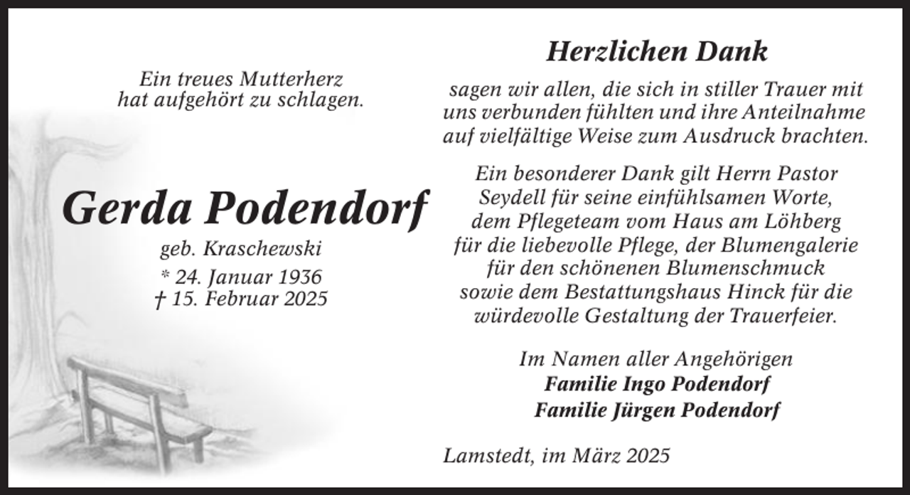 <p>Herzlichen Dank<br />Ein treues Mutterherz<br />hat aufgehört zu schlagen.</p><p>Gerda Podendorf<br />geb. Kraschewski<br />* 24. Januar 1936<br />† 15. Februar 2025</p><p>sagen wir allen, die sich in stiller Trauer mit<br />uns verbunden fühlten und ihre Anteilnahme<br />auf vielfältige Weise zum Ausdruck brachten.<br />Ein besonderer Dank gilt Herrn Pastor<br />Seydell für seine einfühlsamen Worte,<br />dem Pflegeteam vom Haus am Löhberg<br />für die liebevolle Pflege, der Blumengalerie<br />für den schönenen Blumenschmuck<br />sowie dem Bestattungshaus Hinck für die<br />würdevolle Gestaltung der Trauerfeier.<br />Im Namen aller Angehörigen<br />Familie Ingo Podendorf<br />Familie Jürgen Podendorf<br />Lamstedt, im März 2025</p>