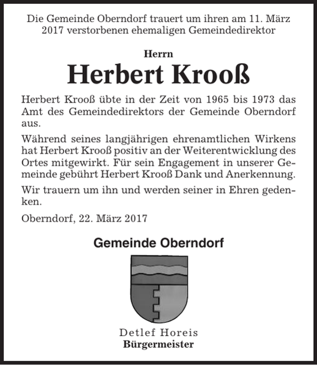 <p>Die Gemeinde Oberndorf trauert um ihren am 11. März<br />2017 verstorbenen ehemaligen Gemeindedirektor<br />Herrn</p><p>Herbert Krooß<br />Herbert Krooß übte in der Zeit von 1965 bis 1973 das<br />Amt des Gemeindedirektors der Gemeinde Oberndorf<br />aus.<br />Während seines langjährigen ehrenamtlichen Wirkens<br />hat Herbert Krooß positiv an der Weiterentwicklung des<br />Ortes mitgewirkt. Für sein Engagement in unserer Gemeinde gebührt Herbert Krooß Dank und Anerkennung.<br />Wir trauern um ihn und werden seiner in Ehren gedenken.<br />Oberndorf, 22. März 2017</p><p>Gemeinde Oberndorf</p><p>Detlef Horeis<br />Bürgermeister</p>