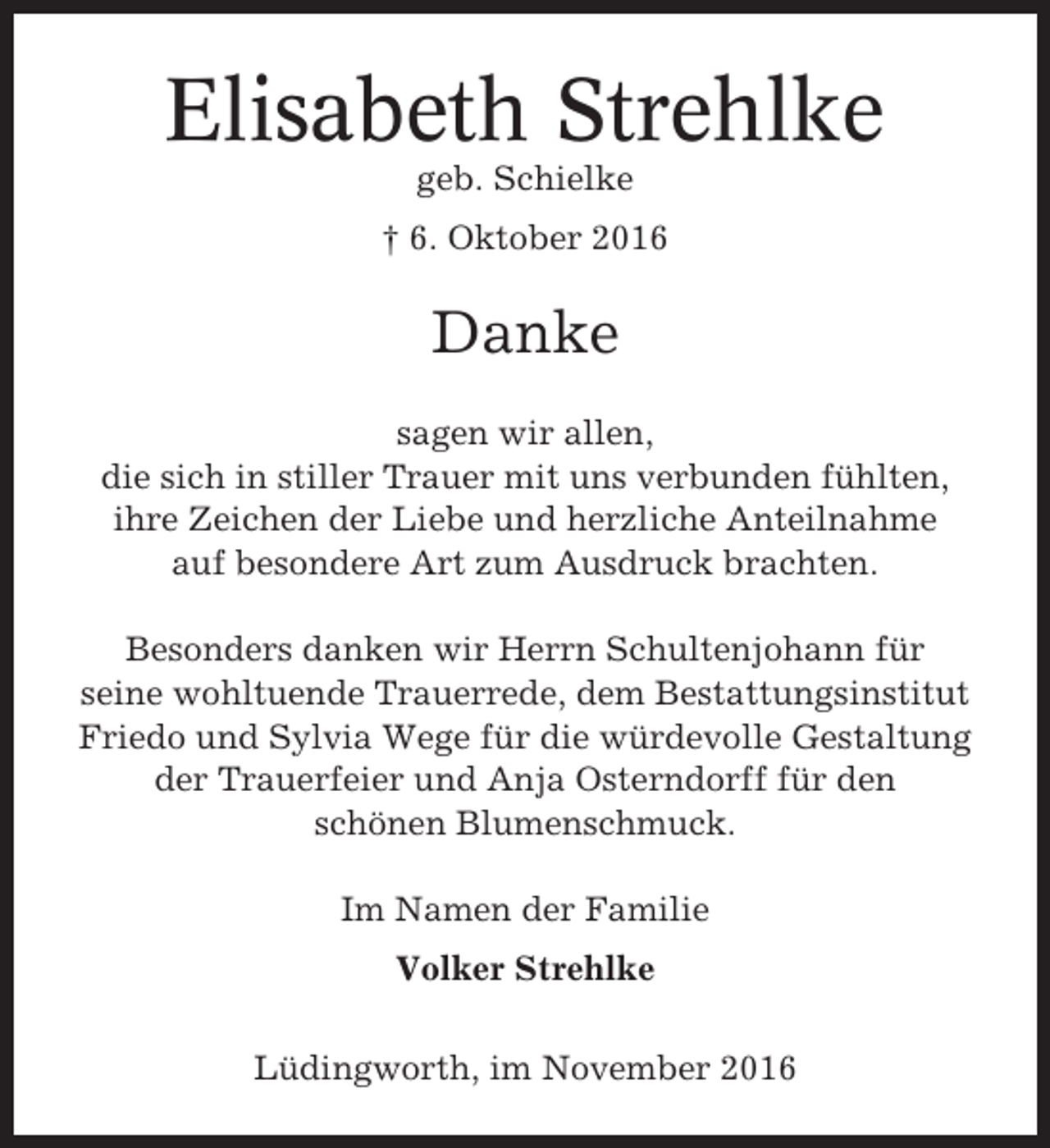 <p>Elisabeth Strehlke<br />geb. Schielke<br />† 6. Oktober 2016</p><p>Danke<br />sagen wir allen,<br />die sich in stiller Trauer mit uns verbunden fühlten,<br />ihre Zeichen der Liebe und herzliche Anteilnahme<br />auf besondere Art zum Ausdruck brachten.<br />Besonders danken wir Herrn Schultenjohann für<br />seine wohltuende Trauerrede, dem Bestattungsinstitut<br />Friedo und Sylvia Wege für die würdevolle Gestaltung<br />der Trauerfeier und Anja Osterndorff für den<br />schönen Blumenschmuck.<br />Im Namen der Familie<br />Volker Strehlke<br />Lüdingworth, im November 2016</p>