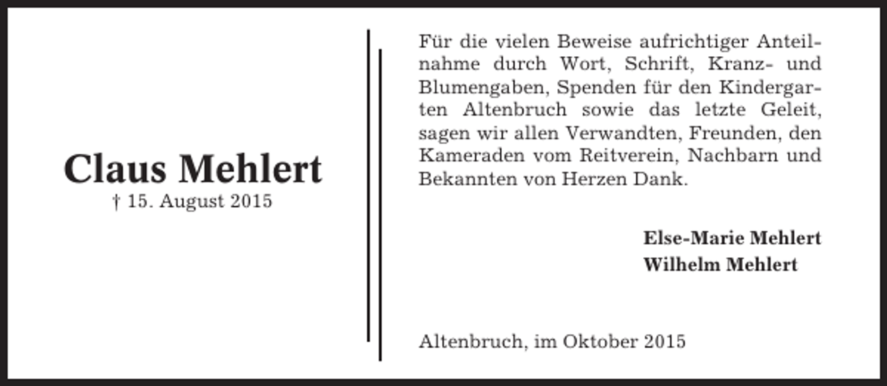 <p>Claus Mehlert</p><p>Für die vielen Beweise aufrichtiger Anteilnahme durch Wort, Schrift, Kranz- und<br />Blumengaben, Spenden für den Kindergarten Altenbruch sowie das letzte Geleit,<br />sagen wir allen Verwandten, Freunden, den<br />Kameraden vom Reitverein, Nachbarn und<br />Bekannten von Herzen Dank.</p><p>† 15. August 2015<br />Else-Marie Mehlert<br />Wilhelm Mehlert</p><p>Altenbruch, im Oktober 2015</p>