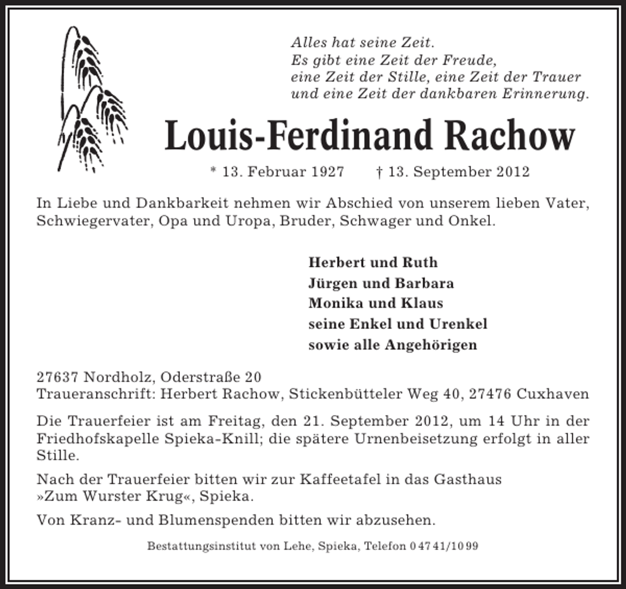 <p>Alles hat seine Zeit.<br />Es gibt eine Zeit der Freude,<br />eine Zeit der Stille, eine Zeit der Trauer<br />und eine Zeit der dankbaren Erinnerung.</p><p>Louis-Ferdinand Rachow<br />* 13. Februar 1927</p><p>† 13. September 2012</p><p>In Liebe und Dankbarkeit nehmen wir Abschied von unserem lieben Vater,<br />Schwiegervater, Opa und Uropa, Bruder, Schwager und Onkel.<br />Herbert und Ruth<br />Jürgen und Barbara<br />Monika und Klaus<br />seine Enkel und Urenkel<br />sowie alle Angehörigen<br />27637 Nordholz, Oderstraße 20<br />Traueranschrift: Herbert Rachow, Stickenbütteler Weg 40, 27476 Cuxhaven<br />Die Trauerfeier ist am Freitag, den 21. September 2012, um 14 Uhr in der<br />Friedhofskapelle Spieka-Knill; die spätere Urnenbeisetzung erfolgt in aller<br />Stille.<br />Nach der Trauerfeier bitten wir zur Kaffeetafel in das Gasthaus<br />»Zum Wurster Krug«, Spieka.<br />Von Kranz- und Blumenspenden bitten wir abzusehen.<br />Bestattungsinstitut von Lehe, Spieka, Telefon 0 47 41/10 99</p>