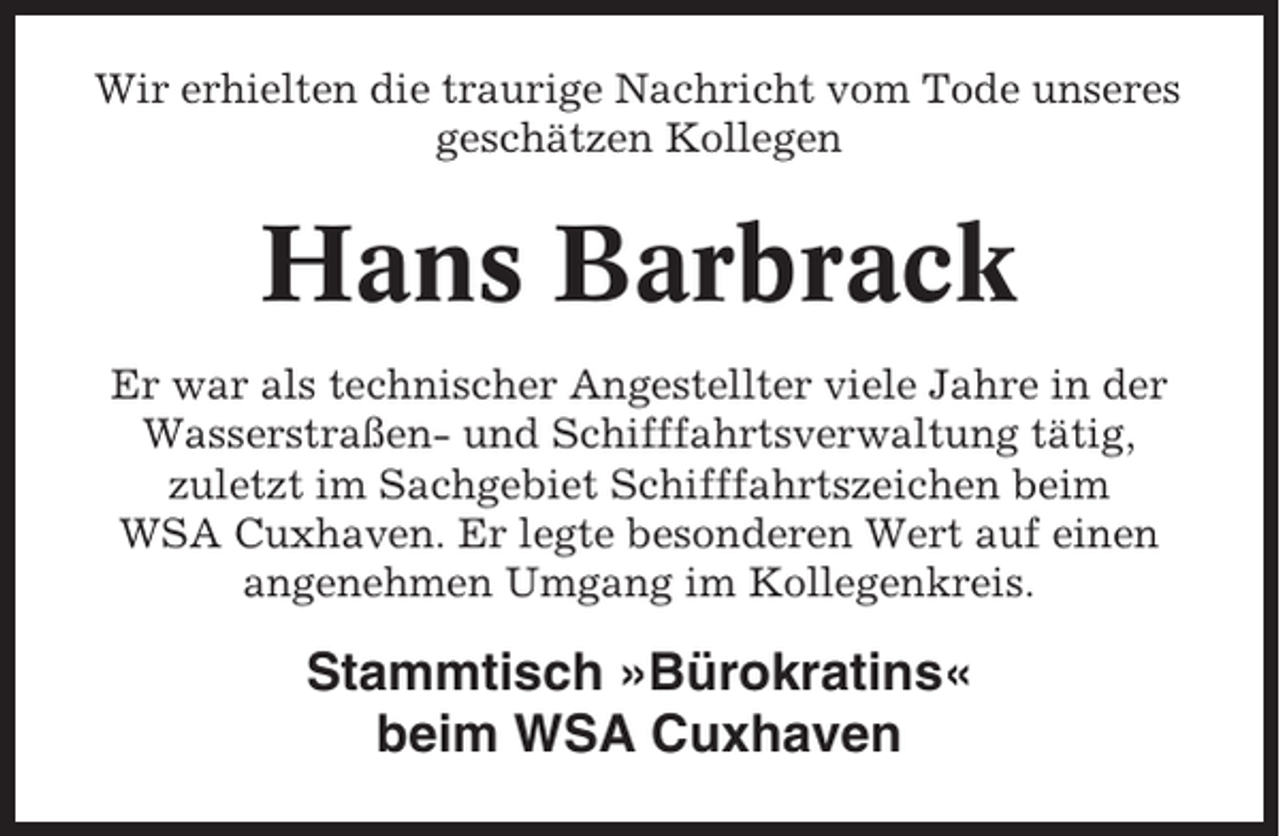 <p>Wir erhielten die traurige Nachricht vom Tode unseres<br />geschätzen Kollegen</p><p>Hans Barbrack<br />Er war als technischer Angestellter viele Jahre in der<br />Wasserstraßen- und Schifffahrtsverwaltung tätig,<br />zuletzt im Sachgebiet Schifffahrtszeichen beim<br />WSA Cuxhaven. Er legte besonderen Wert auf einen<br />angenehmen Umgang im Kollegenkreis.</p><p>Stammtisch »Bürokratins«<br />beim WSA Cuxhaven</p>