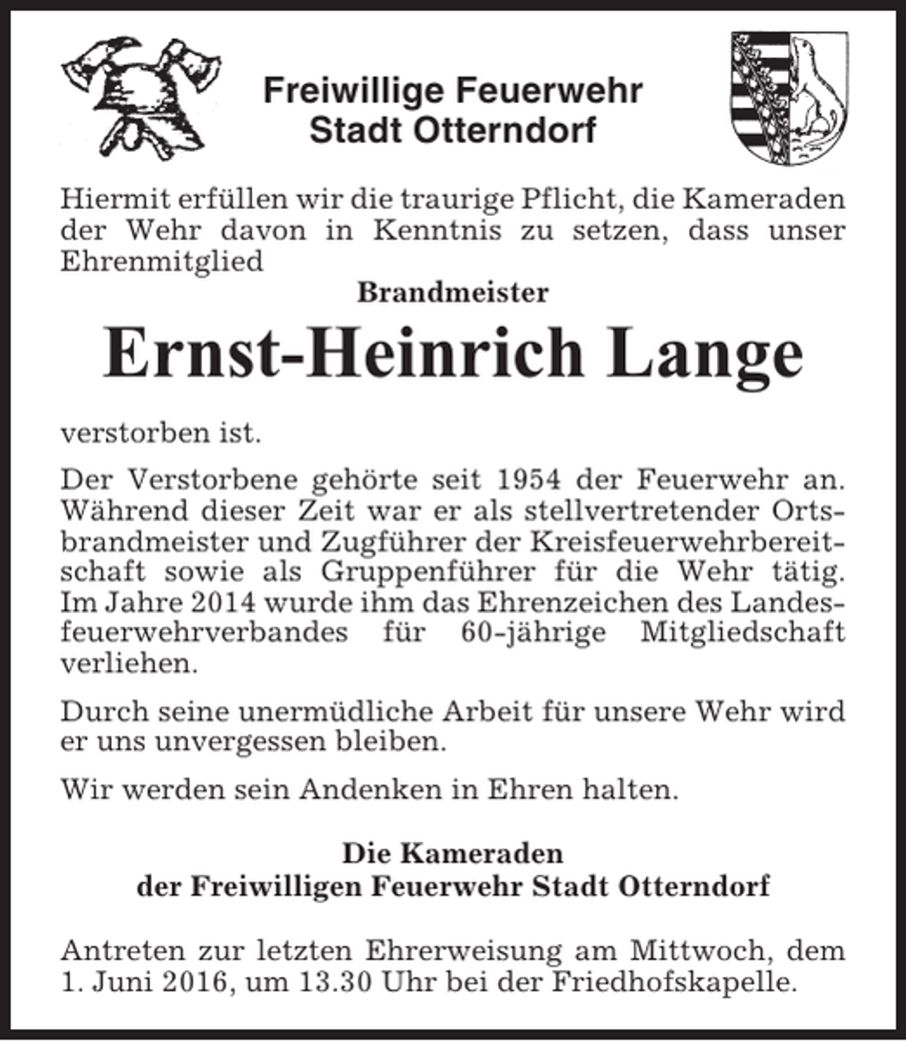 <p>Freiwillige Feuerwehr<br />Stadt Otterndorf<br />Hiermit erfüllen wir die traurige Pflicht, die Kameraden<br />der Wehr davon in Kenntnis zu setzen, dass unser<br />Ehrenmitglied<br />Brandmeister</p><p>Ernst-Heinrich Lange<br />verstorben ist.<br />Der Verstorbene gehörte seit 1954 der Feuerwehr an.<br />Während dieser Zeit war er als stellvertretender Ortsbrandmeister und Zugführer der Kreisfeuerwehrbereitschaft sowie als Gruppenführer für die Wehr tätig.<br />Im Jahre 2014 wurde ihm das Ehrenzeichen des Landesfeuerwehrverbandes für 60-jährige Mitgliedschaft<br />verliehen.<br />Durch seine unermüdliche Arbeit für unsere Wehr wird<br />er uns unvergessen bleiben.<br />Wir werden sein Andenken in Ehren halten.<br />Die Kameraden<br />der Freiwilligen Feuerwehr Stadt Otterndorf<br />Antreten zur letzten Ehrerweisung am Mittwoch, dem<br />1. Juni 2016, um 13.30 Uhr bei der Friedhofskapelle.</p>