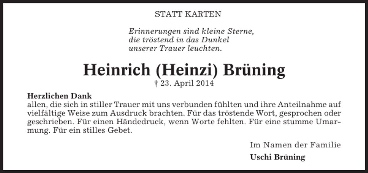 <p>STATT KARTEN<br />Erinnerungen sind kleine Sterne,<br />die tröstend in das Dunkel<br />unserer Trauer leuchten.</p><p>Heinrich (Heinzi) Brüning<br />† 23. April 2014<br />Herzlichen Dank<br />allen, die sich in stiller Trauer mit uns verbunden fühlten und ihre Anteilnahme auf<br />vielfältige Weise zum Ausdruck brachten. Für das tröstende Wort, gesprochen oder<br />geschrieben. Für einen Händedruck, wenn Worte fehlten. Für eine stumme Umarmung. Für ein stilles Gebet.</p><p>Im Namen der Familie<br />Uschi Brüning</p>