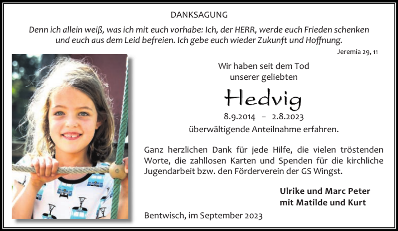 <p>DANKSAGUNG<br />Denn ich allein weiß, was ich mit euch vorhabe: Ich, der HERR, werde euch Frieden schenken<br />und euch aus dem Leid befreien. Ich gebe euch wieder Zukunft und Hoﬀnung.<br />Jeremia 29, 11</p><p>Wir haben seit dem Tod<br />unserer geliebten</p><p>He dvi g</p><p>8.9.2014 − 2.8.2023<br />überwältigende Anteilnahme erfahren.<br />Ganz herzlichen Dank für jede Hilfe, die vielen tröstenden<br />Worte, die zahllosen Karten und Spenden für die kirchliche<br />Jugendarbeit bzw. den Förderverein der GS Wingst.<br />Ulrike und Marc Peter<br />mit Matilde und Kurt<br />Bentwisch, im September 2023</p>