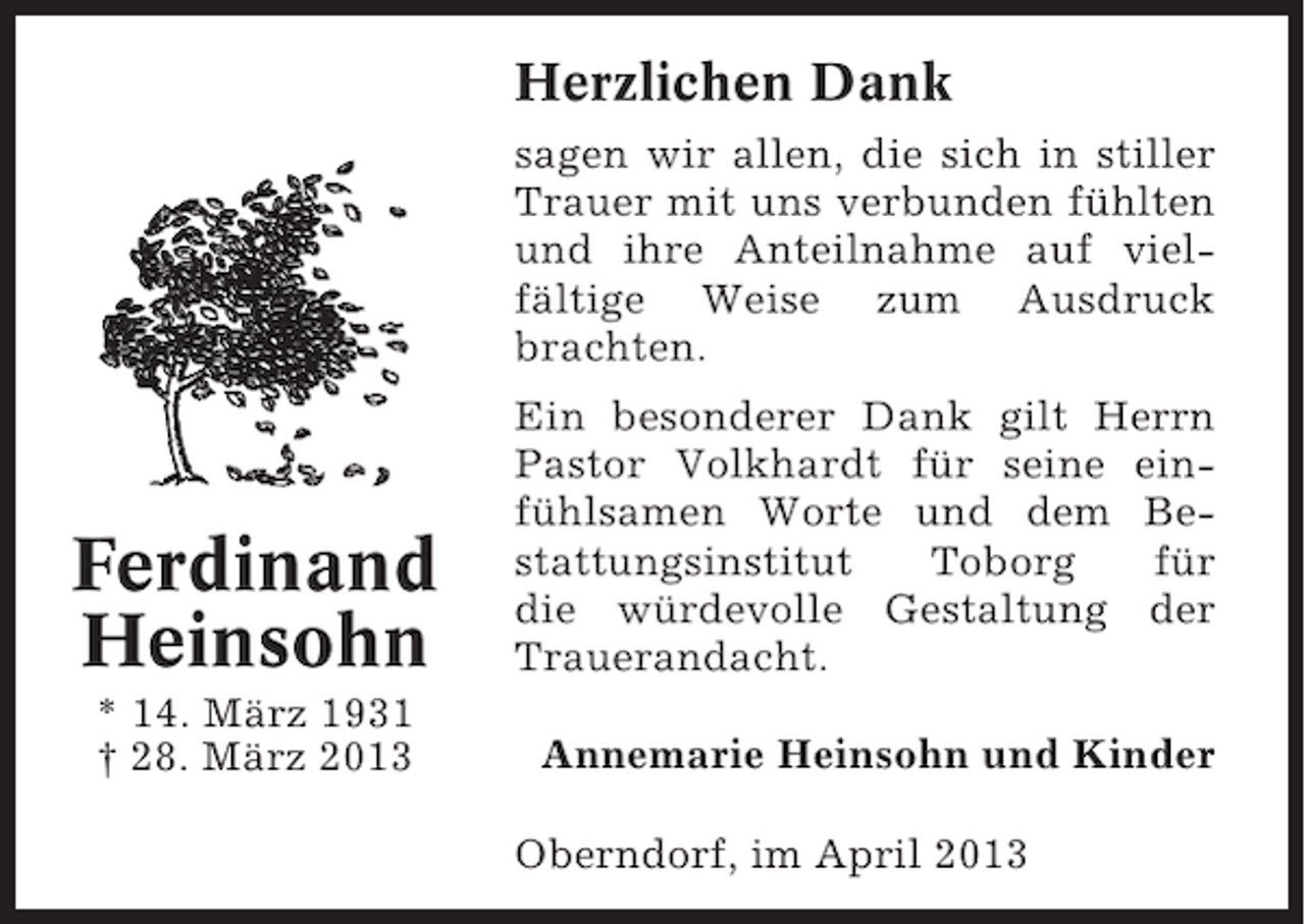 <p>Herzlichen Dank<br />sagen wir allen, die sich in stiller<br />Trauer mit uns verbunden fühlten<br />und ihre Anteilnahme auf vielfältige Weise zum Ausdruck<br />brachten.</p><p>Ferdinand<br />Heinsohn<br />* 14. März 1931<br />† 28. März 2013</p><p>Ein besonderer Dank gilt Herrn<br />Pastor Volkhardt für seine einfühlsamen Worte und dem Bestattungsinstitut<br />Toborg<br />für<br />die würdevolle Gestaltung der<br />Trauerandacht.<br />Annemarie Heinsohn und Kinder<br />Oberndorf, im April 2013</p>