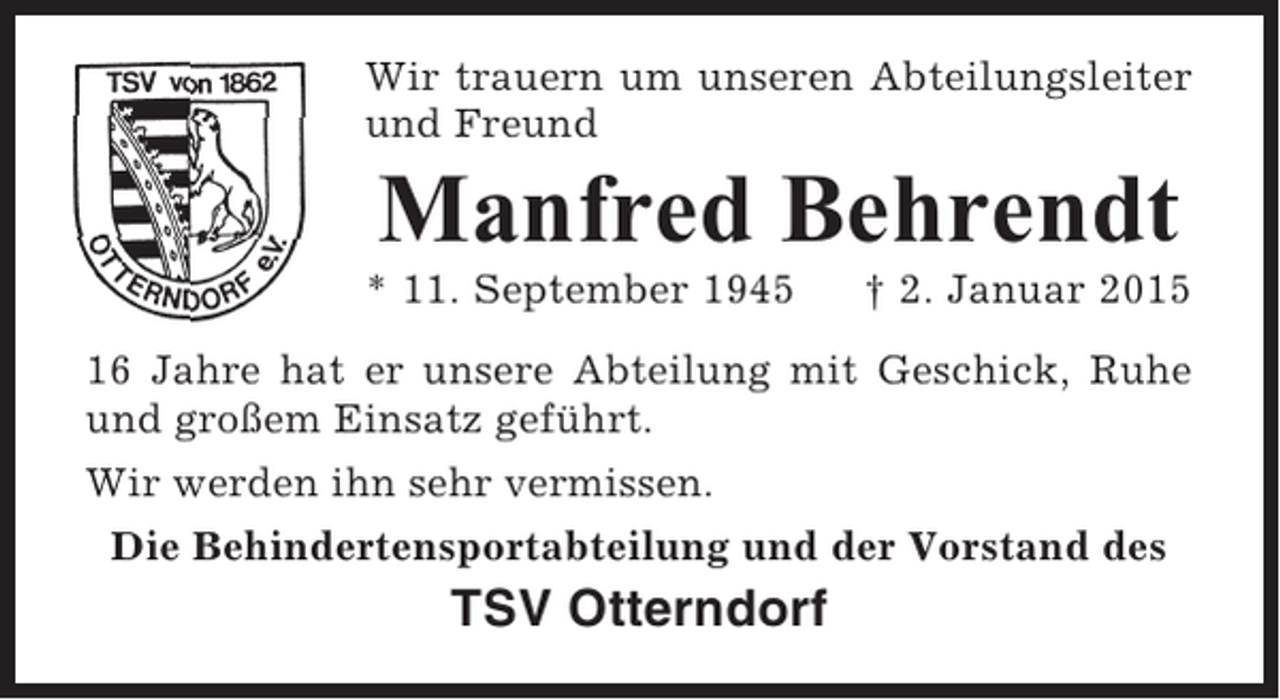 <p>Wir trauern um unseren Abteilungsleiter<br />und Freund</p><p>Manfred Behrendt<br />* 11. September 1945</p><p>† 2. Januar 2015</p><p>16 Jahre hat er unsere Abteilung mit Geschick, Ruhe<br />und großem Einsatz geführt.<br />Wir werden ihn sehr vermissen.<br />Die Behindertensportabteilung und der Vorstand des</p><p>TSV Otterndorf</p>
