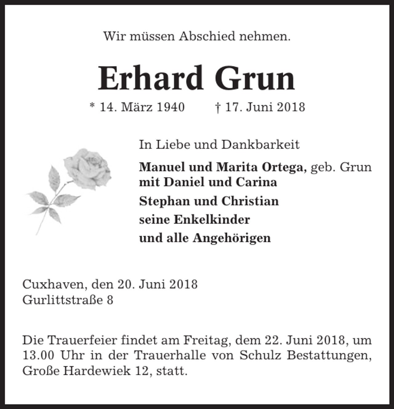 <p>Wir müssen Abschied nehmen.</p><p>Erhard Grun<br />* 14. März 1940</p><p>† 17. Juni 2018</p><p>In Liebe und Dankbarkeit<br />Manuel und Marita Ortega, geb. Grun<br />mit Daniel und Carina<br />Stephan und Christian<br />seine Enkelkinder<br />und alle Angehörigen</p><p>Cuxhaven, den 20. Juni 2018<br />Gurlittstraße 8<br />Die Trauerfeier findet am Freitag, dem 22. Juni 2018, um<br />13.00 Uhr in der Trauerhalle von Schulz Bestattungen,<br />Große Hardewiek 12, statt.</p>
