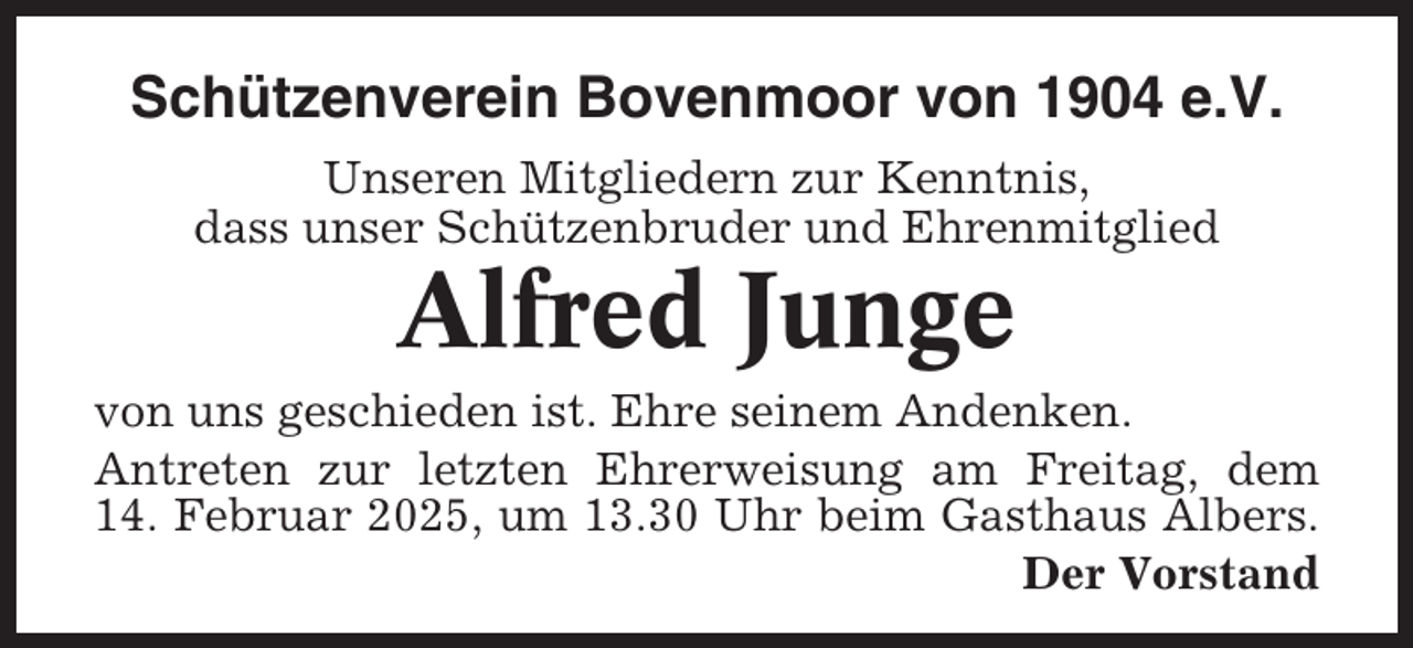 <p>Schützenverein Bovenmoor von 1904 e.V.<br />Unseren Mitgliedern zur Kenntnis,<br />dass unser Schützenbruder und Ehrenmitglied</p><p>Alfred Junge<br />von uns geschieden ist. Ehre seinem Andenken.<br />Antreten zur letzten Ehrerweisung am Freitag, dem<br />14. Februar 2025, um 13.30 Uhr beim Gasthaus Albers.<br />Der Vorstand</p>