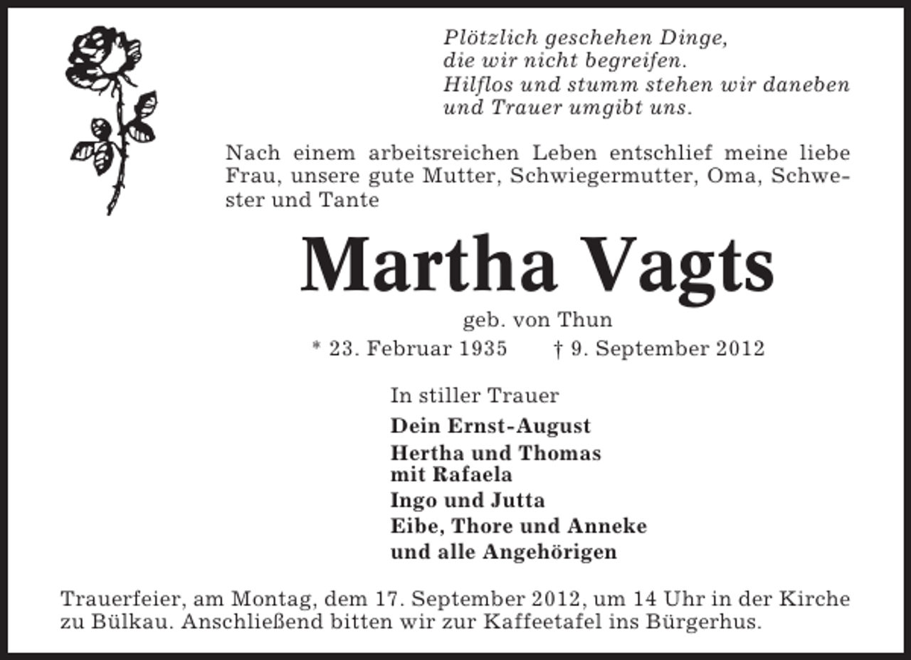 <p>Plötzlich geschehen Dinge,<br />die wir nicht begreifen.<br />Hilflos und stumm stehen wir daneben<br />und Trauer umgibt uns.<br />Nach einem arbeitsreichen Leben entschlief meine liebe<br />Frau, unsere gute Mutter, Schwiegermutter, Oma, Schwester und Tante</p><p>Martha Vagts<br />geb. von Thun<br />* 23. Februar 1935<br />† 9. September 2012<br />In stiller Trauer<br />Dein Ernst-August<br />Hertha und Thomas<br />mit Rafaela<br />Ingo und Jutta<br />Eibe, Thore und Anneke<br />und alle Angehörigen<br />Trauerfeier, am Montag, dem 17. September 2012, um 14 Uhr in der Kirche<br />zu Bülkau. Anschließend bitten wir zur Kaffeetafel ins Bürgerhus.</p>