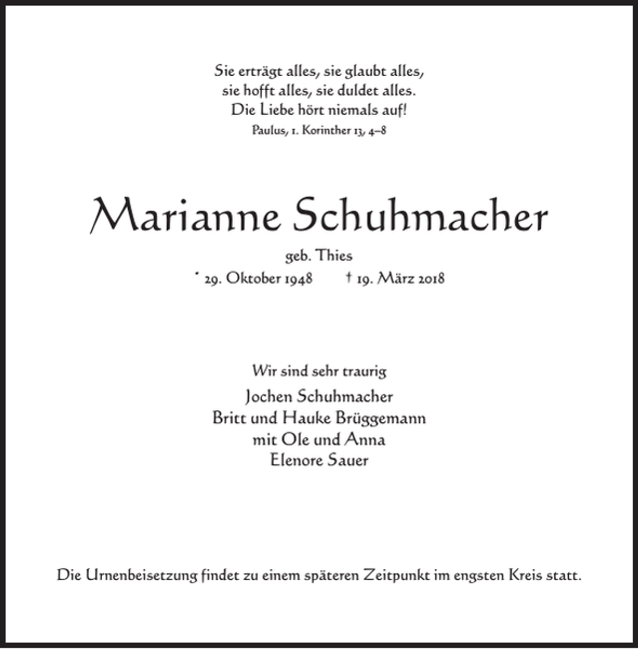 <p>Sie erträgt alles, sie glaubt alles,<br />sie hofft alles, sie duldet alles.<br />Die Liebe hört niemals auf!<br />Paulus, 1. Korinther 13, 4–8</p><p>Marianne Schuhmacher<br />geb. Thies<br />* 29. Oktober 1948<br />† 19. März 2018</p><p>Wir sind sehr traurig</p><p>Jochen Schuhmacher<br />Britt und Hauke Brüggemann<br />mit Ole und Anna<br />Elenore Sauer</p><p>Die Urnenbeisetzung findet zu einem späteren Zeitpunkt im engsten Kreis statt.</p>