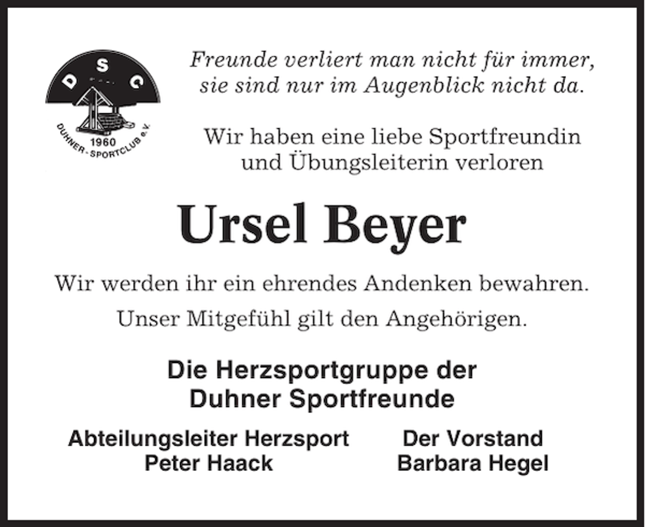<p>Freunde verliert man nicht für immer,<br />sie sind nur im Augenblick nicht da.<br />Wir haben eine liebe Sportfreundin<br />und Übungsleiterin verloren</p><p>Ursel Beyer<br />Wir werden ihr ein ehrendes Andenken bewahren.<br />Unser Mitgefühl gilt den Angehörigen.</p><p>Die Herzsportgruppe der<br />Duhner Sportfreunde<br />Abteilungsleiter Herzsport<br />Peter Haack</p><p>Der Vorstand<br />Barbara Hegel</p>
