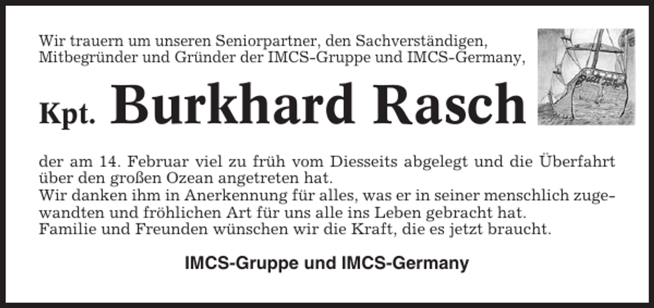 <p>Wir trauern um unseren Seniorpartner, den Sachverständigen,<br />Mitbegründer und Gründer der IMCS-Gruppe und IMCS-Germany,</p><p>Kpt.</p><p>Burkhard Rasch</p><p>der am 14. Februar viel zu früh vom Diesseits abgelegt und die Überfahrt<br />über den großen Ozean angetreten hat.<br />Wir danken ihm in Anerkennung für alles, was er in seiner menschlich zugewandten und fröhlichen Art für uns alle ins Leben gebracht hat.<br />Familie und Freunden wünschen wir die Kraft, die es jetzt braucht.</p><p>IMCS-Gruppe und IMCS-Germany</p>
