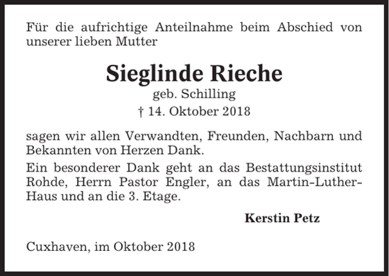 <p>Für die aufrichtige Anteilnahme beim Abschied von<br />unserer lieben Mutter</p><p>Sieglinde Rieche<br />geb. Schilling<br />† 14. Oktober 2018<br />sagen wir allen Verwandten, Freunden, Nachbarn und<br />Bekannten von Herzen Dank.<br />Ein besonderer Dank geht an das Bestattungsinstitut<br />Rohde, Herrn Pastor Engler, an das Martin-LutherHaus und an die 3. Etage.<br />Kerstin Petz<br />Cuxhaven, im Oktober 2018</p>
