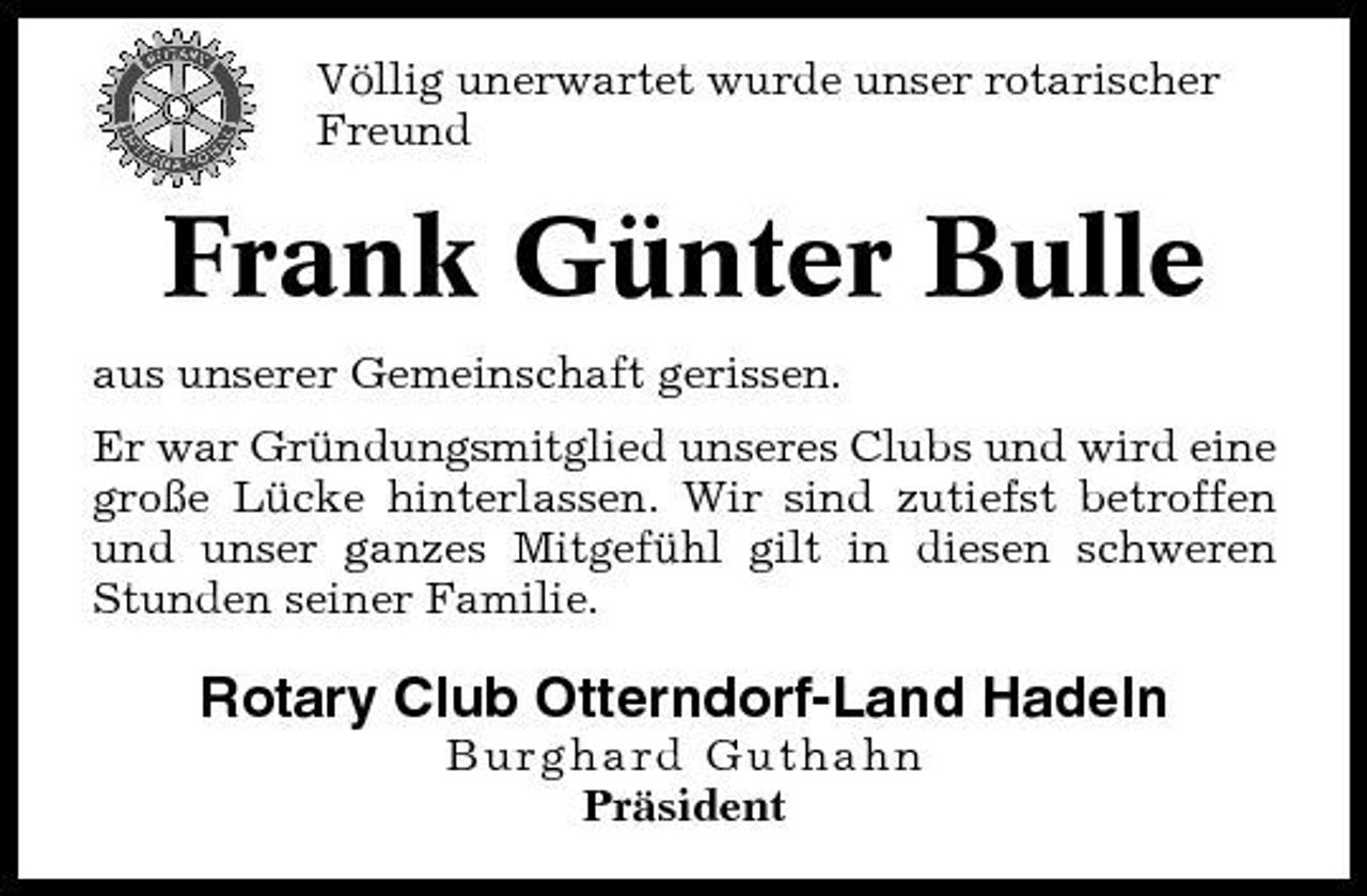 <p>Völlig unerwartet wurde unser rotarischer Freund</p><p>Frank Günter Bulle<br />aus unserer Gemeinschaft gerissen. Er war Gründungsmitglied unseres Clubs und wird eine große Lücke hinterlassen. Wir sind zutiefst betroffen und unser ganzes Mitgefühl gilt in diesen schweren Stunden seiner Familie.</p><p>Rotary Club Otterndorf-Land Hadeln<br />Burghard Guthahn Präsident</p>