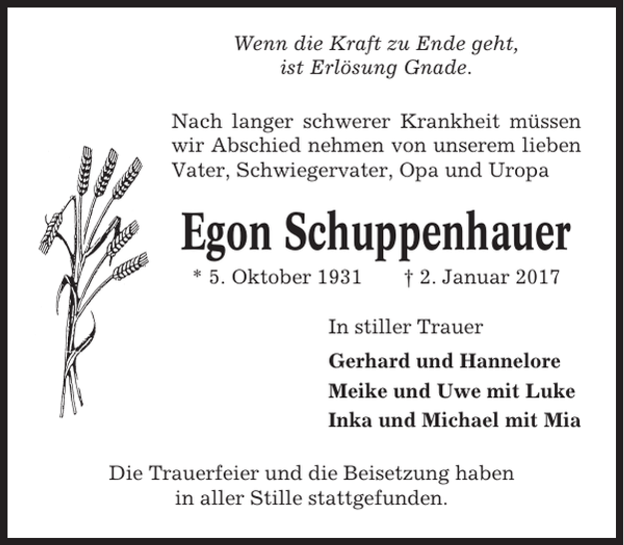 <p>Wenn die Kraft zu Ende geht,<br />ist Erlösung Gnade.<br />Nach langer schwerer Krankheit müssen<br />wir Abschied nehmen von unserem lieben<br />Vater, Schwiegervater, Opa und Uropa</p><p>Egon Schuppenhauer<br />* 5. Oktober 1931</p><p>† 2. Januar 2017</p><p>In stiller Trauer<br />Gerhard und Hannelore<br />Meike und Uwe mit Luke<br />Inka und Michael mit Mia<br />Die Trauerfeier und die Beisetzung haben<br />in aller Stille stattgefunden.</p>