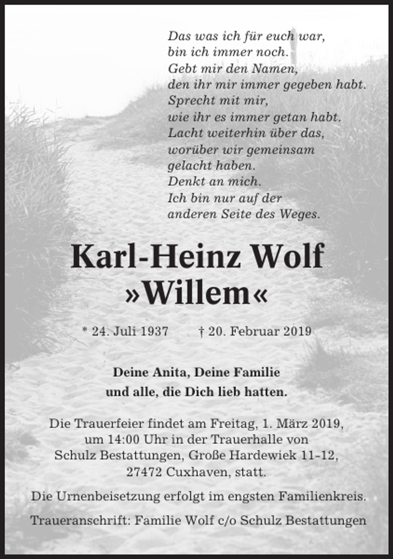 <p>Das was ich für euch war,<br />bin ich immer noch.<br />Gebt mir den Namen,<br />den ihr mir immer gegeben habt.<br />Sprecht mit mir,<br />wie ihr es immer getan habt.<br />Lacht weiterhin über das,<br />worüber wir gemeinsam<br />gelacht haben.<br />Denkt an mich.<br />Ich bin nur auf der<br />anderen Seite des Weges.</p><p>Karl-Heinz Wolf<br />»Willem«<br />* 24. Juli 1937</p><p>† 20. Februar 2019</p><p>Deine Anita, Deine Familie<br />und alle, die Dich lieb hatten.<br />Die Trauerfeier findet am Freitag, 1. März 2019,<br />um 14:00 Uhr in der Trauerhalle von<br />Schulz Bestattungen, Große Hardewiek 11-12,<br />27472 Cuxhaven, statt.<br />Die Urnenbeisetzung erfolgt im engsten Familienkreis.<br />Traueranschrift: Familie Wolf c/o Schulz Bestattungen</p>