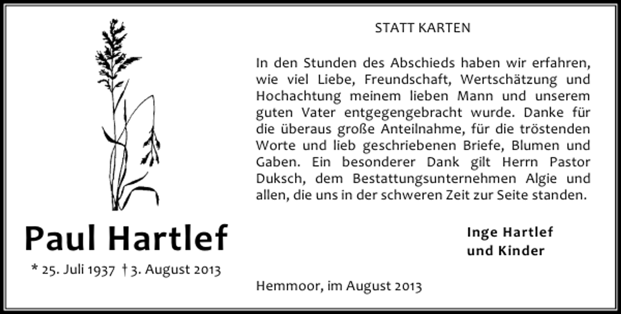 <p>STATT KARTEN<br />In den Stunden des Abschieds haben wir erfahren,<br />wie viel Liebe, Freundschaft, Wertschätzung und<br />Hochachtung meinem lieben Mann und unserem<br />guten Vater entgegengebracht wurde. Danke für<br />die überaus große Anteilnahme, für die tröstenden<br />Worte und lieb geschriebenen Briefe, Blumen und<br />Gaben. Ein besonderer Dank gilt Herrn Pastor<br />Duksch, dem Bestattungsunternehmen Algie und<br />allen, die uns in der schweren Zeit zur Seite standen.</p><p>Paul Hartlef<br />* 25. Juli 1937 † 3. August 2013</p><p>Inge Hartlef<br />und Kinder<br />Hemmoor, im August 2013</p>