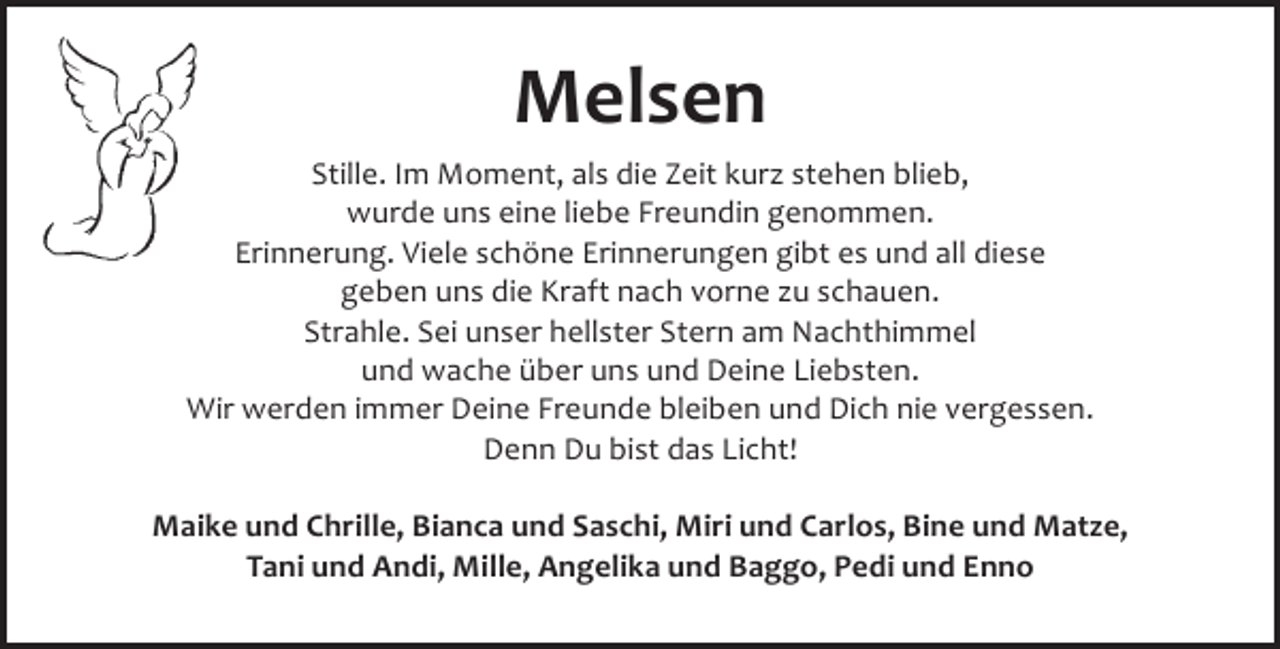 <p>Melsen<br />Stille. Im Moment, als die Zeit kurz stehen blieb,<br />wurde uns eine liebe Freundin genommen.<br />Erinnerung. Viele schöne Erinnerungen gibt es und all diese<br />geben uns die Kraft nach vorne zu schauen.<br />Strahle. Sei unser hellster Stern am Nachthimmel<br />und wache über uns und Deine Liebsten.<br />Wir werden immer Deine Freunde bleiben und Dich nie vergessen.<br />Denn Du bist das Licht!<br />Maike und Chrille, Bianca und Saschi, Miri und Carlos, Bine und Matze,<br />Tani und Andi, Mille, Angelika und Baggo, Pedi und Enno</p>