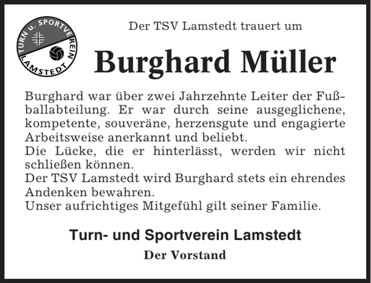 <p>Der TSV Lamstedt trauert um</p><p>Burghard Müller<br />Burghard war über zwei Jahrzehnte Leiter der Fußballabteilung. Er war durch seine ausgeglichene,<br />kompetente, souveräne, herzensgute und engagierte<br />Arbeitsweise anerkannt und beliebt.<br />Die Lücke, die er hinterlässt, werden wir nicht<br />schließen können.<br />Der TSV Lamstedt wird Burghard stets ein ehrendes<br />Andenken bewahren.<br />Unser aufrichtiges Mitgefühl gilt seiner Familie.</p><p>Turn- und Sportverein Lamstedt<br />Der Vorstand</p>