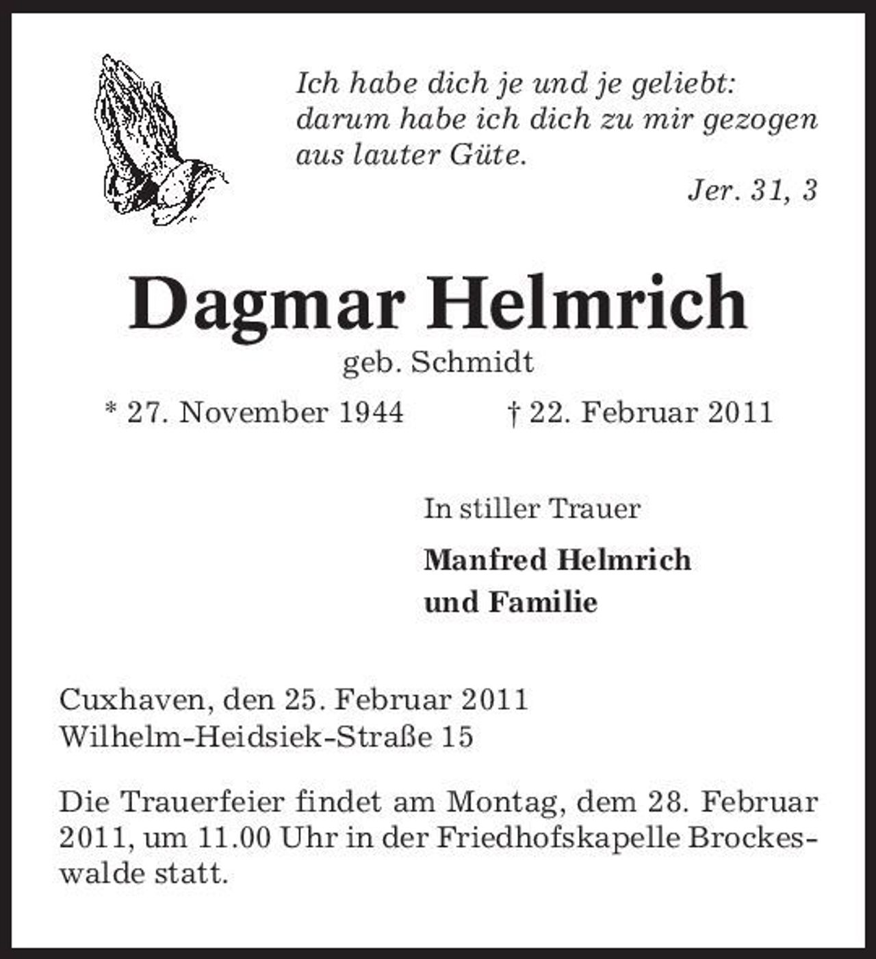 <p>Ich habe dich je und je geliebt: darum habe ich dich zu mir gezogen aus lauter Güte. Jer. 31, 3</p><p>Dagmar Helmrich<br />geb. Schmidt * 27. November 1944 † 22. Februar 2011<br />In stiller Trauer</p><p>Manfred Helmrich und Familie Cuxhaven, den 25. Februar 2011 Wilhelm-Heidsiek-Straße 15 Die Trauerfeier findet am Montag, dem 28. Februar 2011, um 11.00 Uhr in der Friedhofskapelle Brockeswalde statt.</p>