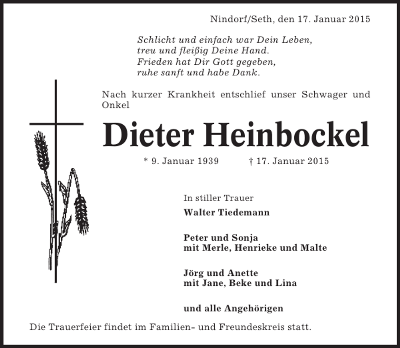 <p>Nindorf/Seth, den 17. Januar 2015<br />Schlicht und einfach war Dein Leben,<br />treu und fleißig Deine Hand.<br />Frieden hat Dir Gott gegeben,<br />ruhe sanft und habe Dank.<br />Nach kurzer Krankheit entschlief unser Schwager und<br />Onkel</p><p>Dieter Heinbockel<br />* 9. Januar 1939</p><p>† 17. Januar 2015</p><p>In stiller Trauer</p><p>Walter Tiedemann<br />Peter und Sonja<br />mit Merle, Henrieke und Malte<br />Jörg und Anette<br />mit Jane, Beke und Lina<br />und alle Angehörigen<br />Die Trauerfeier findet im Familien- und Freundeskreis statt.</p>