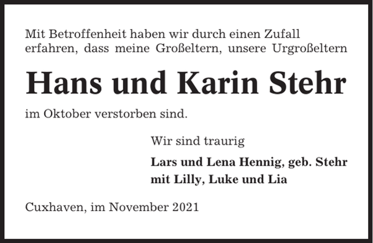 <p>Mit Betroffenheit haben wir durch einen Zufall<br />erfahren, dass meine Großeltern, unsere Urgroßeltern</p><p>Hans und Karin Stehr<br />im Oktober verstorben sind.<br />Wir sind traurig<br />Lars und Lena Hennig, geb. Stehr<br />mit Lilly, Luke und Lia<br />Cuxhaven, im November 2021</p>