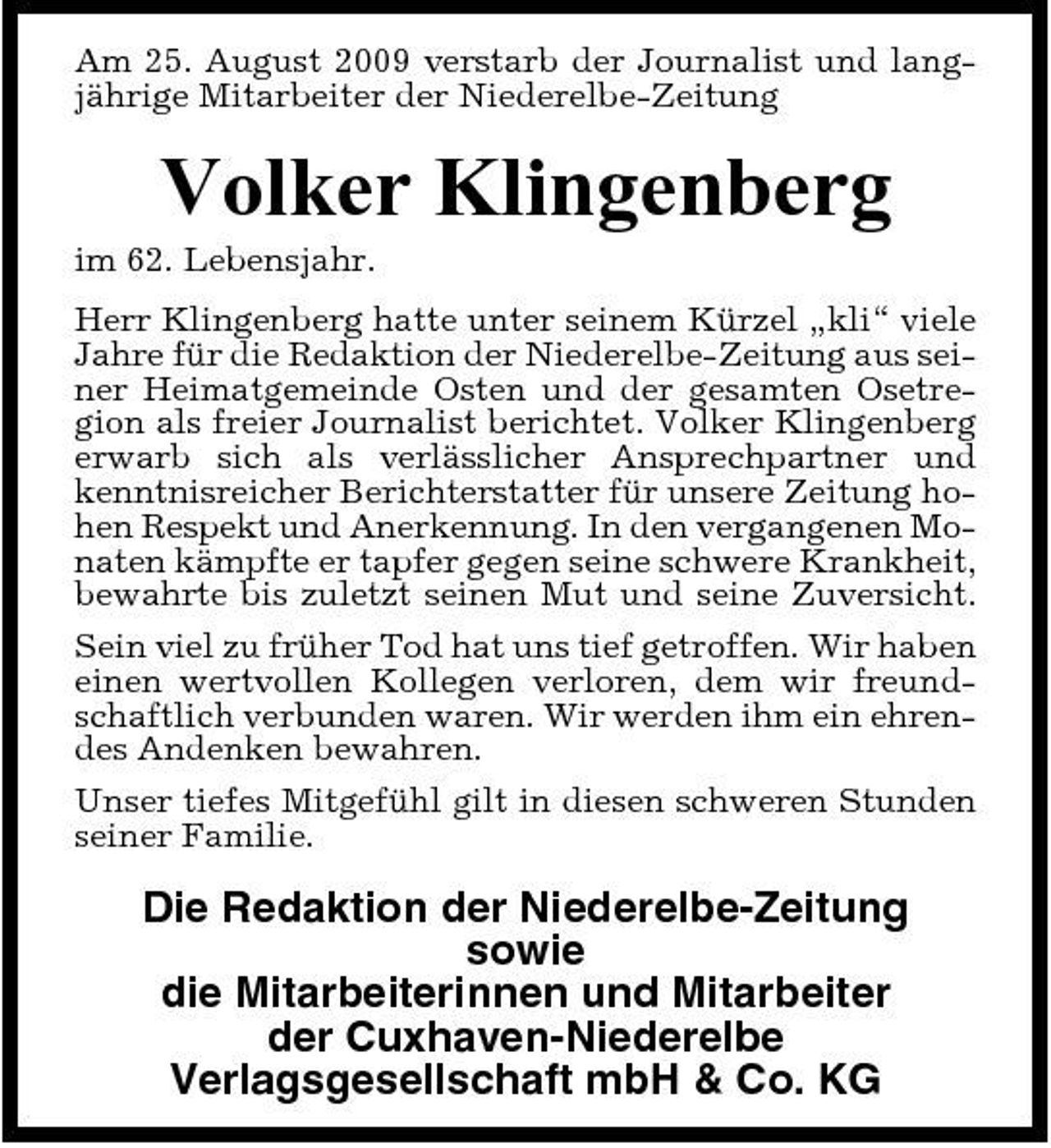 <p>Am 25. August 2009 verstarb der Journalist und langjährige Mitarbeiter der Niederelbe-Zeitung</p><p>Volker Klingenberg<br />im 62. Lebensjahr. Herr Klingenberg hatte unter seinem Kürzel „kli“ viele Jahre für die Redaktion der Niederelbe-Zeitung aus seiner Heimatgemeinde Osten und der gesamten Osetregion als freier Journalist berichtet. Volker Klingenberg erwarb sich als verlässlicher Ansprechpartner und kenntnisreicher Berichterstatter für unsere Zeitung hohen Respekt und Anerkennung. In den vergangenen Monaten kämpfte er tapfer gegen seine schwere Krankheit, bewahrte bis zuletzt seinen Mut und seine Zuversicht. Sein viel zu früher Tod hat uns tief getroffen. Wir haben einen wertvollen Kollegen verloren, dem wir freundschaftlich verbunden waren. Wir werden ihm ein ehrendes Andenken bewahren. Unser tiefes Mitgefühl gilt in diesen schweren Stunden seiner Familie.</p><p>Die Redaktion der Niederelbe-Zeitung sowie die Mitarbeiterinnen und Mitarbeiter der Cuxhaven-Niederelbe Verlagsgesellschaft mbH &amp; Co. KG</p>