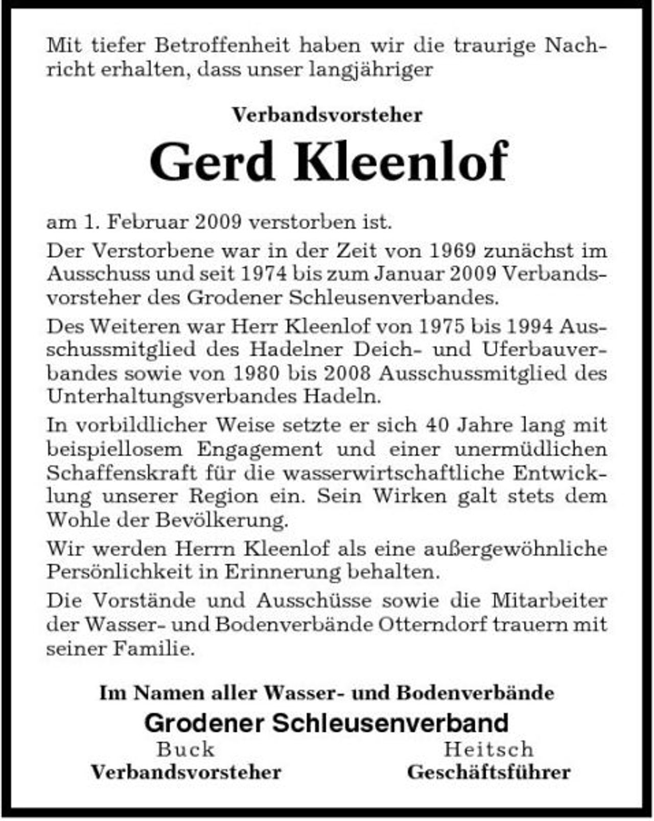 <p>Mit tiefer Betroffenheit haben wir die traurige Nachricht erhalten, dass unser langjähriger Verbandsvorsteher</p><p>Gerd Kleenlof<br />am 1. Februar 2009 verstorben ist. Der Verstorbene war in der Zeit von 1969 zunächst im Ausschuss und seit 1974 bis zum Januar 2009 Verbandsvorsteher des Grodener Schleusenverbandes. Des Weiteren war Herr Kleenlof von 1975 bis 1994 Ausschussmitglied des Hadelner Deich- und Uferbauverbandes sowie von 1980 bis 2008 Ausschussmitglied des Unterhaltungsverbandes Hadeln. In vorbildlicher Weise setzte er sich 40 Jahre lang mit beispiellosem Engagement und einer unermüdlichen Schaffenskraft für die wasserwirtschaftliche Entwicklung unserer Region ein. Sein Wirken galt stets dem Wohle der Bevölkerung. Wir werden Herrn Kleenlof als eine außergewöhnliche Persönlichkeit in Erinnerung behalten. Die Vorstände und Ausschüsse sowie die Mitarbeiter der Wasser- und Bodenverbände Otterndorf trauern mit seiner Familie. Im Namen aller Wasser- und Bodenverbände</p><p>Grodener Schleusenverband<br />B u ck Verbandsvorsteher He i t sc h Geschäftsführer</p>