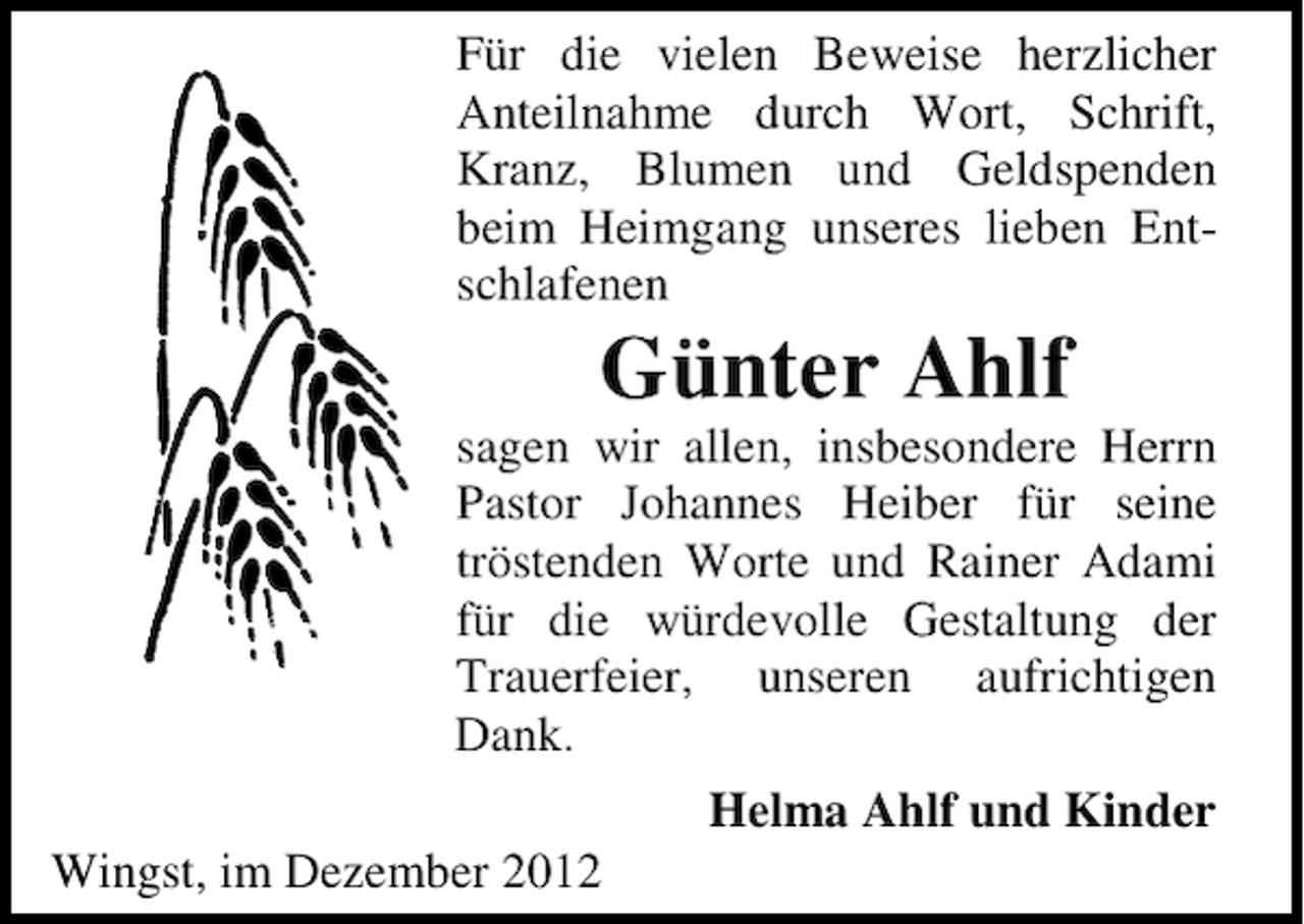 <p>Für die vielen Beweise herzlicher<br />Anteilnahme durch Wort, Schrift,<br />Kranz, Blumen und Geldspenden<br />beim Heimgang unseres lieben Entschlafenen</p><p>Günter Ahlf<br />sagen wir allen, insbesondere Herrn<br />Pastor Johannes Heiber für seine<br />tröstenden Worte und Rainer Adami<br />für die würdevolle Gestaltung der<br />Trauerfeier, unseren aufrichtigen<br />Dank.<br />Helma Ahlf und Kinder<br />Wingst, im Dezember 2012</p>