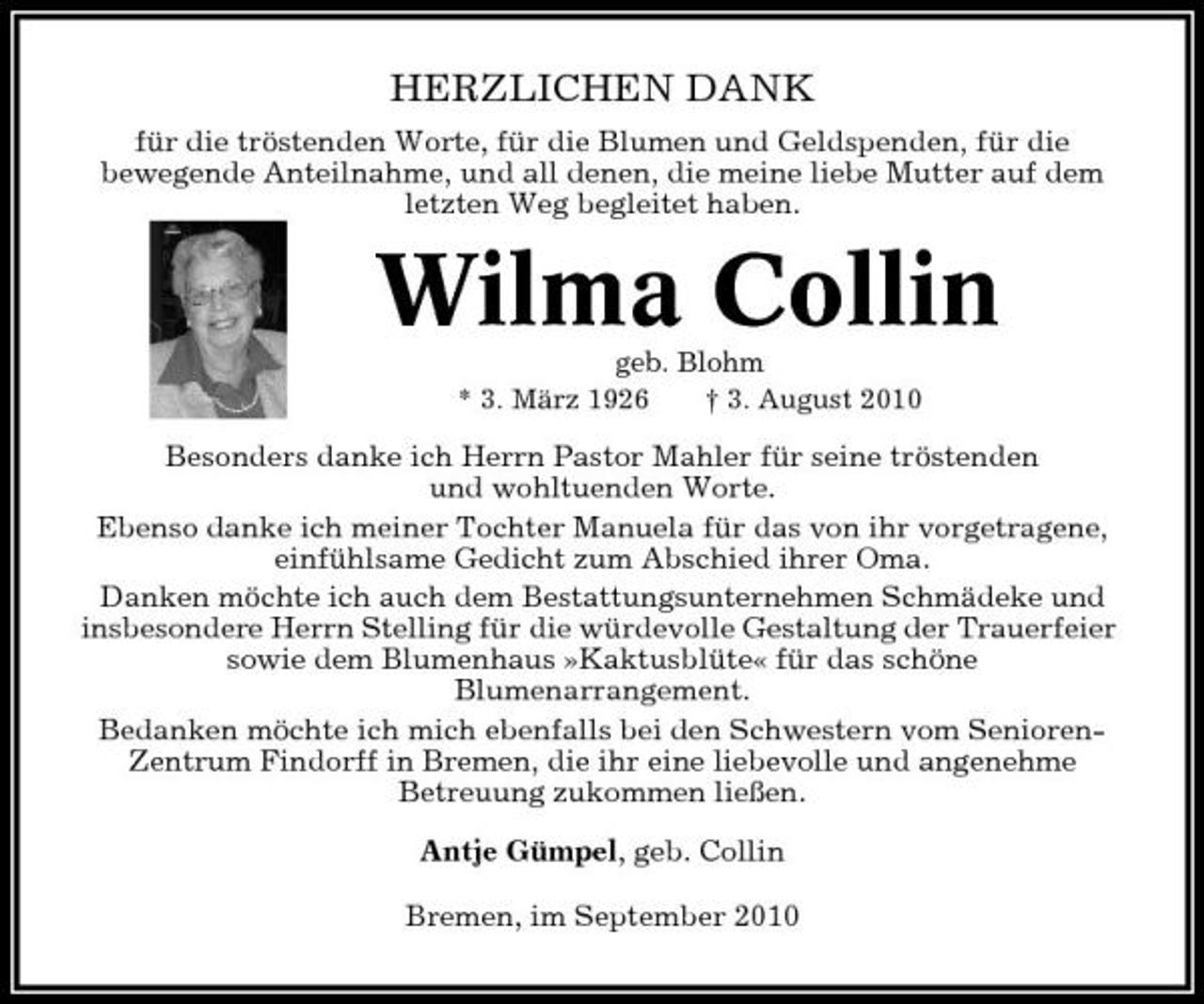 <p>HERZLICHEN DANK<br />für die tröstenden Worte, für die Blumen und Geldspenden, für die bewegende Anteilnahme, und all denen, die meine liebe Mutter auf dem letzten Weg begleitet haben.</p><p>Wilma Collin<br />geb. Blohm * 3. März 1926 † 3. August 2010</p><p>Besonders danke ich Herrn Pastor Mahler für seine tröstenden und wohltuenden Worte. Ebenso danke ich meiner Tochter Manuela für das von ihr vorgetragene, einfühlsame Gedicht zum Abschied ihrer Oma. Danken möchte ich auch dem Bestattungsunternehmen Schmädeke und insbesondere Herrn Stelling für die würdevolle Gestaltung der Trauerfeier sowie dem Blumenhaus »Kaktusblüte« für das schöne Blumenarrangement. Bedanken möchte ich mich ebenfalls bei den Schwestern vom SeniorenZentrum Findorff in Bremen, die ihr eine liebevolle und angenehme Betreuung zukommen ließen. Antje Gümpel, geb. Collin Bremen, im September 2010</p>
