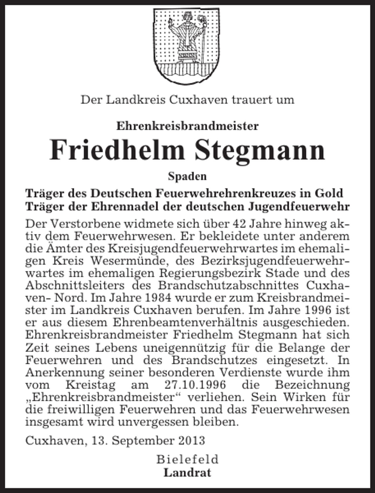 <p>Der Landkreis Cuxhaven trauert um<br />Ehrenkreisbrandmeister</p><p>Friedhelm Stegmann<br />Spaden<br />Träger des Deutschen Feuerwehrehrenkreuzes in Gold<br />Träger der Ehrennadel der deutschen Jugendfeuerwehr<br />Der Verstorbene widmete sich über 42 Jahre hinweg aktiv dem Feuerwehrwesen. Er bekleidete unter anderem<br />die Ämter des Kreisjugendfeuerwehrwartes im ehemaligen Kreis Wesermünde, des Bezirksjugendfeuerwehrwartes im ehemaligen Regierungsbezirk Stade und des<br />Abschnittsleiters des Brandschutzabschnittes Cuxhaven- Nord. Im Jahre 1984 wurde er zum Kreisbrandmeister im Landkreis Cuxhaven berufen. Im Jahre 1996 ist<br />er aus diesem Ehrenbeamtenverhältnis ausgeschieden.<br />Ehrenkreisbrandmeister Friedhelm Stegmann hat sich<br />Zeit seines Lebens uneigennützig für die Belange der<br />Feuerwehren und des Brandschutzes eingesetzt. In<br />Anerkennung seiner besonderen Verdienste wurde ihm<br />vom Kreistag am 27.10.1996 die Bezeichnung<br />„Ehrenkreisbrandmeister“ verliehen. Sein Wirken für<br />die freiwilligen Feuerwehren und das Feuerwehrwesen<br />insgesamt wird unvergessen bleiben.<br />Cuxhaven, 13. September 2013<br />Bielefeld<br />Landrat</p>