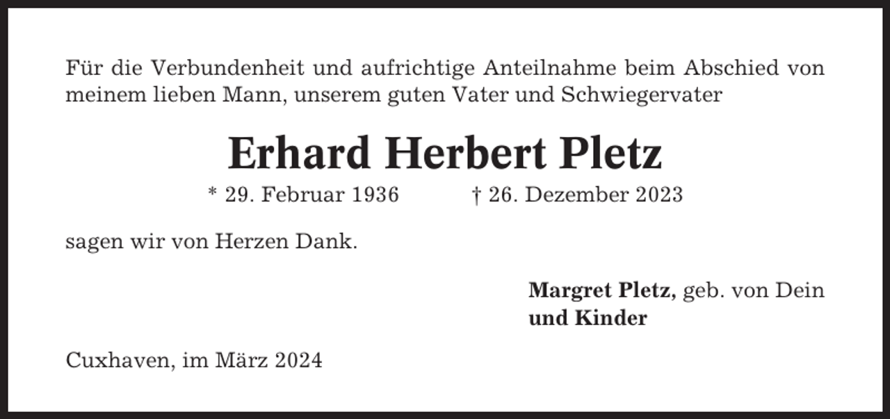 <p>Für die Verbundenheit und aufrichtige Anteilnahme beim Abschied von<br />meinem lieben Mann, unserem guten Vater und Schwiegervater</p><p>Erhard Herbert Pletz<br />* 29. Februar 1936</p><p>† 26. Dezember 2023</p><p>sagen wir von Herzen Dank.<br />Margret Pletz, geb. von Dein<br />und Kinder<br />Cuxhaven, im März 2024</p>
