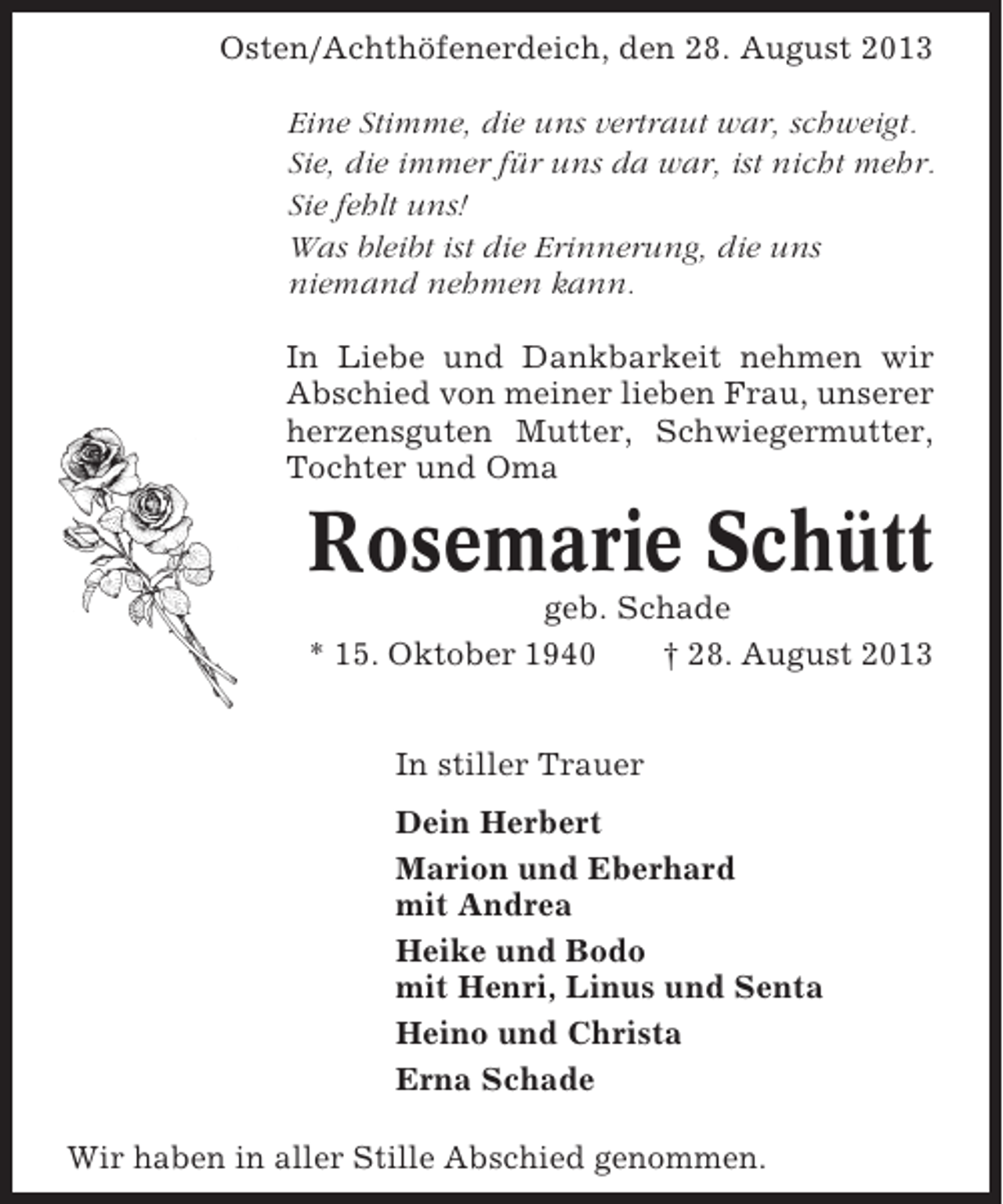 <p>Osten/Achthöfenerdeich, den 28. August 2013<br />Eine Stimme, die uns vertraut war, schweigt.<br />Sie, die immer für uns da war, ist nicht mehr.<br />Sie fehlt uns!<br />Was bleibt ist die Erinnerung, die uns<br />niemand nehmen kann.<br />In Liebe und Dankbarkeit nehmen wir<br />Abschied von meiner lieben Frau, unserer<br />herzensguten Mutter, Schwiegermutter,<br />Tochter und Oma</p><p>Rosemarie Schütt<br />geb. Schade<br />* 15. Oktober 1940<br />† 28. August 2013<br />In stiller Trauer<br />Dein Herbert<br />Marion und Eberhard<br />mit Andrea<br />Heike und Bodo<br />mit Henri, Linus und Senta<br />Heino und Christa<br />Erna Schade<br />Wir haben in aller Stille Abschied genommen.</p>