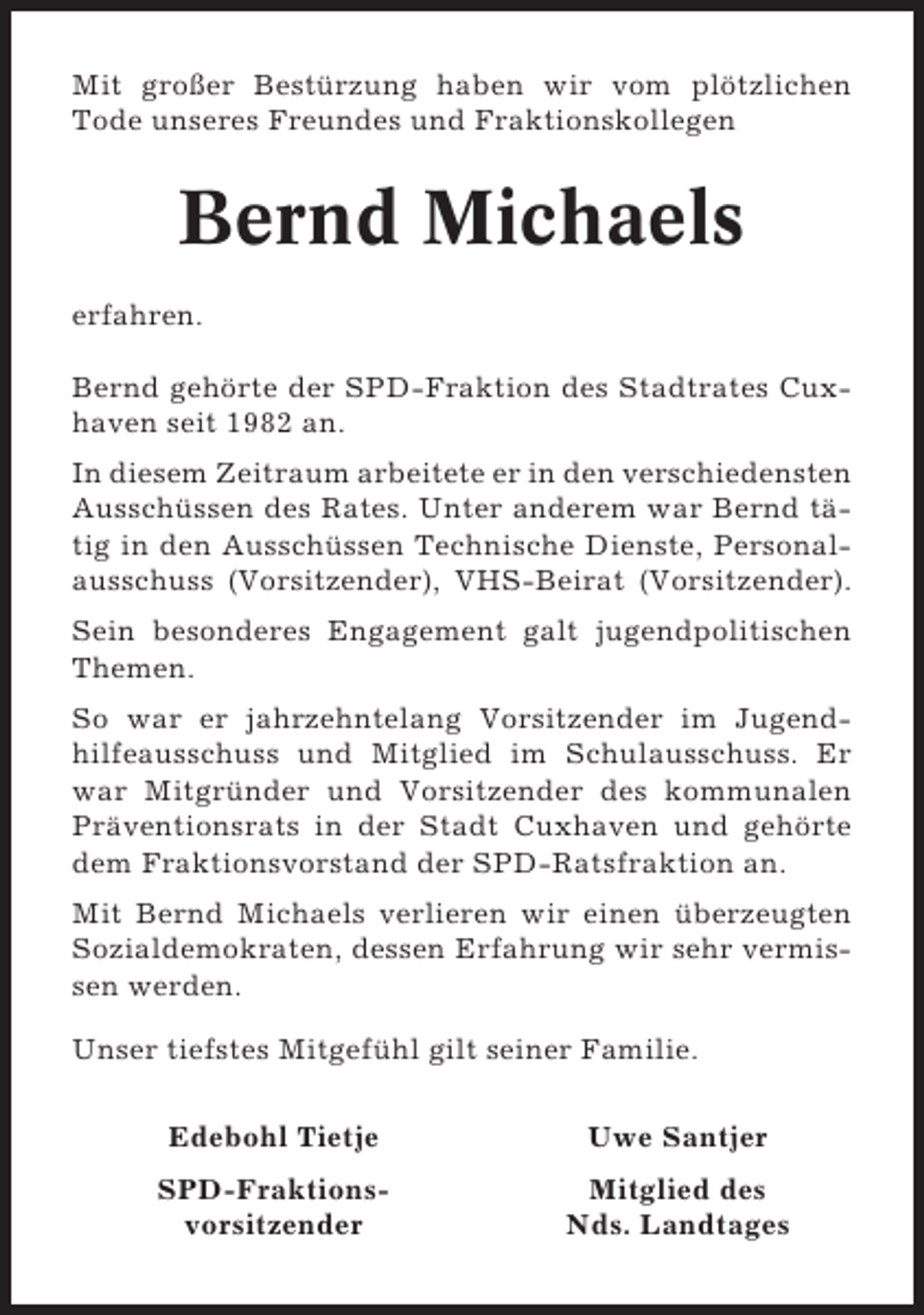 <p>Mit großer Bestürzung haben wir vom plötzlichen<br />Tode unseres Freundes und Fraktionskollegen</p><p>Bernd Michaels<br />erfahren.<br />Bernd gehörte der SPD-Fraktion des Stadtrates Cuxhaven seit 1982 an.<br />In diesem Zeitraum arbeitete er in den verschiedensten<br />Ausschüssen des Rates. Unter anderem war Bernd tätig in den Ausschüssen Technische Dienste, Personalausschuss (Vorsitzender), VHS-Beirat (Vorsitzender).<br />Sein besonderes Engagement galt jugendpolitischen<br />Themen.<br />So war er jahrzehntelang Vorsitzender im Jugendhilfeausschuss und Mitglied im Schulausschuss. Er<br />war Mitgründer und Vorsitzender des kommunalen<br />Präventionsrats in der Stadt Cuxhaven und gehörte<br />dem Fraktionsvorstand der SPD-Ratsfraktion an.<br />Mit Bernd Michaels verlieren wir einen überzeugten<br />Sozialdemokraten, dessen Erfahrung wir sehr vermissen werden.<br />Unser tiefstes Mitgefühl gilt seiner Familie.<br />Edebohl Tietje</p><p>Uwe Santjer</p><p>SPD-Fraktionsvorsitzender</p><p>Mitglied des<br />Nds. Landtages</p>