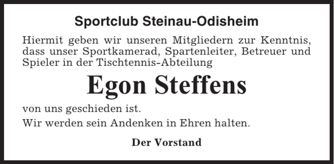 <p>Sportclub Steinau-Odisheim<br />Hiermit geben wir unseren Mitgliedern zur Kenntnis,<br />dass unser Sportkamerad, Spartenleiter, Betreuer und<br />Spieler in der Tischtennis-Abteilung</p><p>Egon Steffens<br />von uns geschieden ist.<br />Wir werden sein Andenken in Ehren halten.<br />Der Vorstand</p>