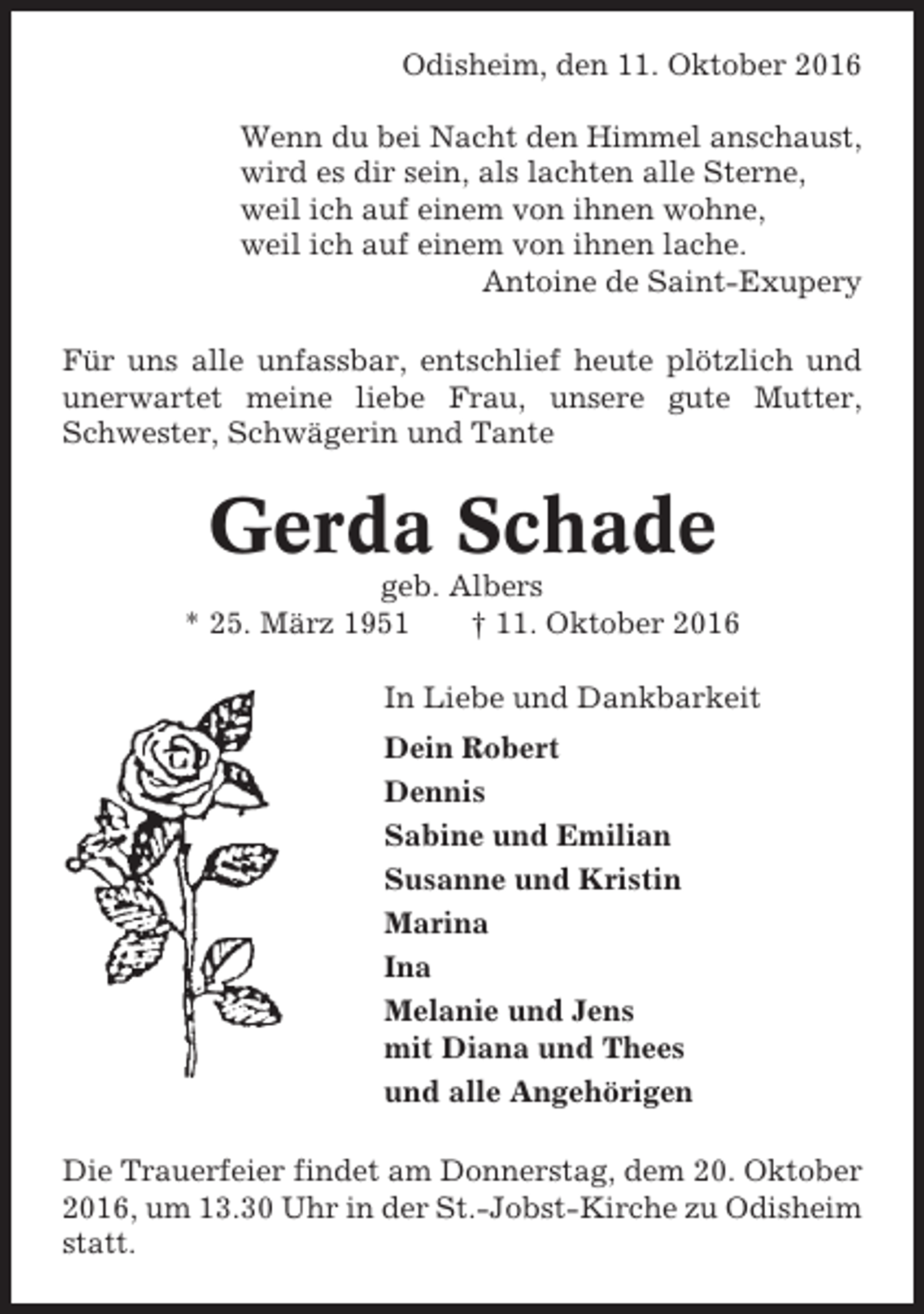 <p>Odisheim, den 11. Oktober 2016<br />Wenn du bei Nacht den Himmel anschaust,<br />wird es dir sein, als lachten alle Sterne,<br />weil ich auf einem von ihnen wohne,<br />weil ich auf einem von ihnen lache.<br />Antoine de Saint-Exupery<br />Für uns alle unfassbar, entschlief heute plötzlich und<br />unerwartet meine liebe Frau, unsere gute Mutter,<br />Schwester, Schwägerin und Tante</p><p>Gerda Schade<br />geb. Albers<br />* 25. März 1951<br />† 11. Oktober 2016<br />In Liebe und Dankbarkeit<br />Dein Robert<br />Dennis<br />Sabine und Emilian<br />Susanne und Kristin<br />Marina<br />Ina<br />Melanie und Jens<br />mit Diana und Thees<br />und alle Angehörigen<br />Die Trauerfeier findet am Donnerstag, dem 20. Oktober<br />2016, um 13.30 Uhr in der St.-Jobst-Kirche zu Odisheim<br />statt.</p>