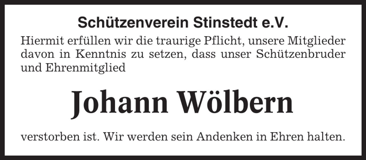 <p>Schützenverein Stinstedt e.V.<br />Hiermit erfüllen wir die traurige Pflicht, unsere Mitglieder<br />davon in Kenntnis zu setzen, dass unser Schützenbruder<br />und Ehrenmitglied</p><p>Johann Wölbern<br />verstorben ist. Wir werden sein Andenken in Ehren halten.</p>