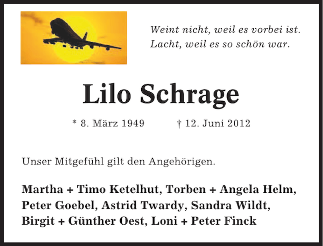<p>Weint nicht, weil es vorbei ist.<br />Lacht, weil es so schön war.</p><p>Lilo Schrage<br />* 8. März 1949</p><p>† 12. Juni 2012</p><p>Unser Mitgefühl gilt den Angehörigen.</p><p>Martha + Timo Ketelhut, Torben + Angela Helm,<br />Peter Goebel, Astrid Twardy, Sandra Wildt,<br />Birgit + Günther Oest, Loni + Peter Finck</p>