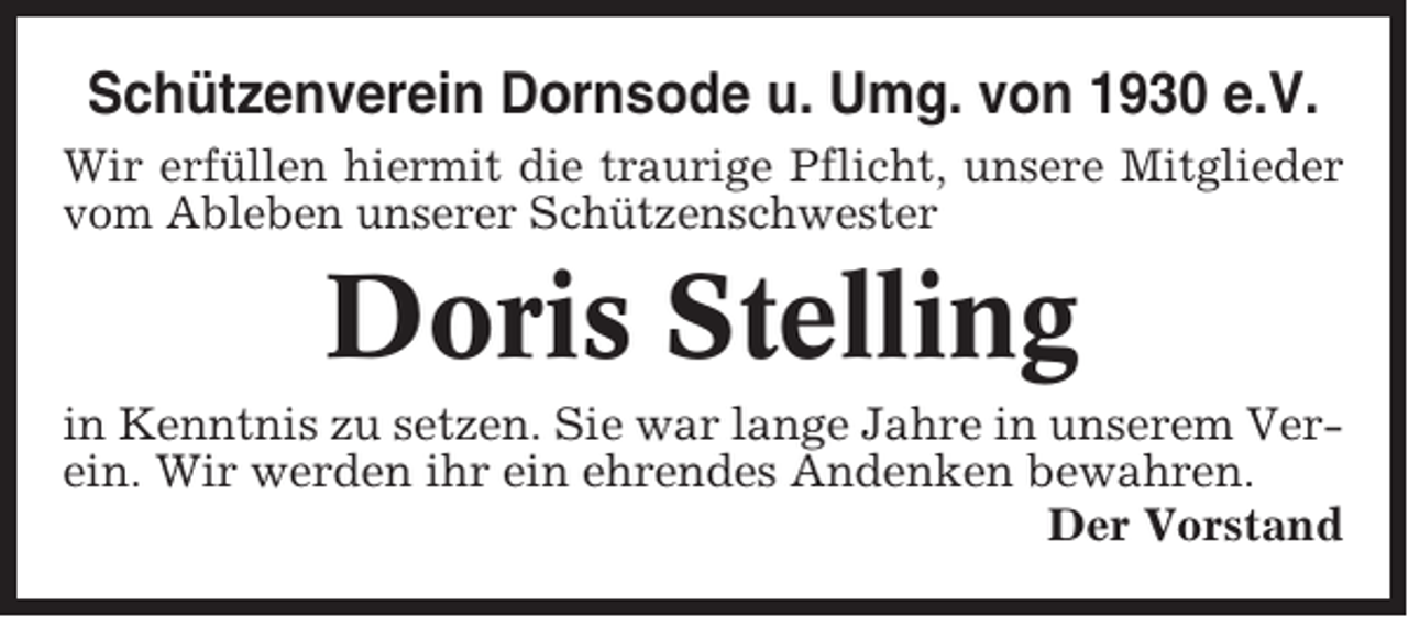 <p>Schützenverein Dornsode u. Umg. von 1930 e.V.<br />Wir erfüllen hiermit die traurige Pflicht, unsere Mitglieder<br />vom Ableben unserer Schützenschwester</p><p>Doris Stelling<br />in Kenntnis zu setzen. Sie war lange Jahre in unserem Verein. Wir werden ihr ein ehrendes Andenken bewahren.<br />Der Vorstand</p>