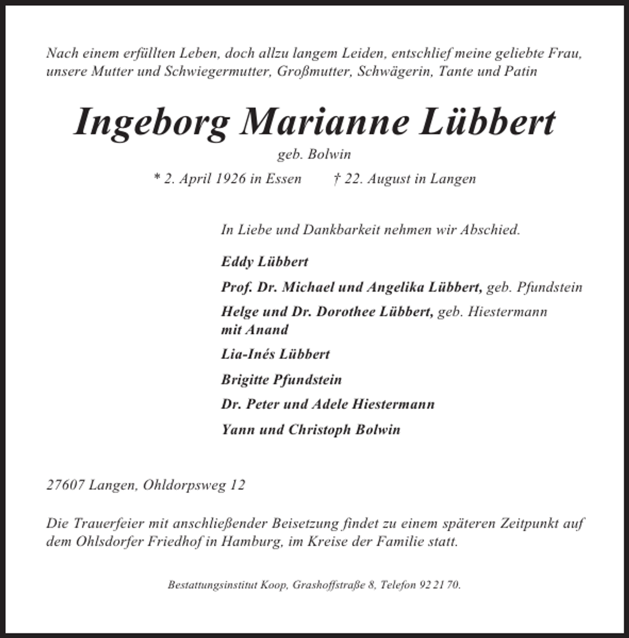 <p>Nach einem erfüllten Leben, doch allzu langem Leiden, entschlief meine geliebte Frau,<br />unsere Mutter und Schwiegermutter, Großmutter, Schwägerin, Tante und Patin</p><p>Ingeborg Marianne Lübbert<br />geb. Bolwin<br />* 2. April 1926 in Essen</p><p>† 22. August in Langen</p><p>In Liebe und Dankbarkeit nehmen wir Abschied.<br />Eddy Lübbert<br />Prof. Dr. Michael und Angelika Lübbert, geb. Pfundstein<br />Helge und Dr. Dorothee Lübbert, geb. Hiestermann<br />mit Anand<br />Lia-Inés Lübbert<br />Brigitte Pfundstein<br />Dr. Peter und Adele Hiestermann<br />Yann und Christoph Bolwin</p><p>27607 Langen, Ohldorpsweg 12<br />Die Trauerfeier mit anschließender Beisetzung findet zu einem späteren Zeitpunkt auf<br />dem Ohlsdorfer Friedhof in Hamburg, im Kreise der Familie statt.<br />Bestattungsinstitut Koop, Grashoffstraße 8, Telefon 91 70.</p>