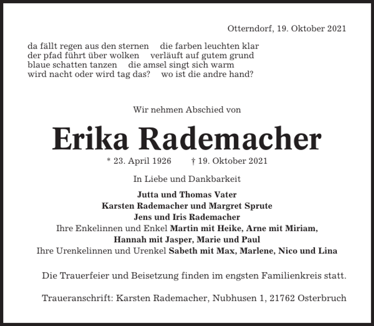 <p>Otterndorf, 19. Oktober 2021<br />da fällt regen aus den sternen die farben leuchten klar<br />der pfad führt über wolken verläuft auf gutem grund<br />blaue schatten tanzen die amsel singt sich warm<br />wird nacht oder wird tag das? wo ist die andre hand?</p><p>Wir nehmen Abschied von</p><p>Erika Rademacher<br />* 23. April 1926</p><p>† 19. Oktober 2021</p><p>In Liebe und Dankbarkeit<br />Jutta und Thomas Vater<br />Karsten Rademacher und Margret Sprute<br />Jens und Iris Rademacher<br />Ihre Enkelinnen und Enkel Martin mit Heike, Arne mit Miriam,<br />Hannah mit Jasper, Marie und Paul<br />Ihre Urenkelinnen und Urenkel Sabeth mit Max, Marlene, Nico und Lina</p><p>Die Trauerfeier und Beisetzung finden im engsten Familienkreis statt.<br />Traueranschrift: Karsten Rademacher, Nubhusen 1, 21762 Osterbruch</p>