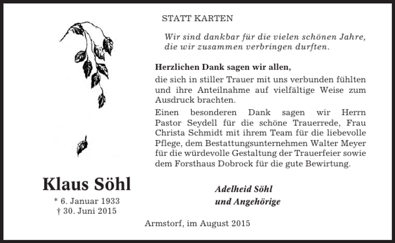 <p>STATT KARTEN</p><p>Wir sind dankbar für die vielen schönen Jahre,<br />die wir zusammen verbringen durften.<br />Herzlichen Dank sagen wir allen,<br />die sich in stiller Trauer mit uns verbunden fühlten<br />und ihre Anteilnahme auf vielfältige Weise zum<br />Ausdruck brachten.<br />Einen besonderen Dank sagen wir Herrn<br />Pastor Seydell für die schöne Trauerrede, Frau<br />Christa Schmidt mit ihrem Team für die liebevolle<br />Pflege, dem Bestattungsunternehmen Walter Meyer<br />für die würdevolle Gestaltung der Trauerfeier sowie<br />dem Forsthaus Dobrock für die gute Bewirtung.</p><p>Klaus Söhl<br />* 6. Januar 1933<br />† 30. Juni 2015</p><p>Adelheid Söhl<br />und Angehörige<br />Armstorf, im August 2015</p>