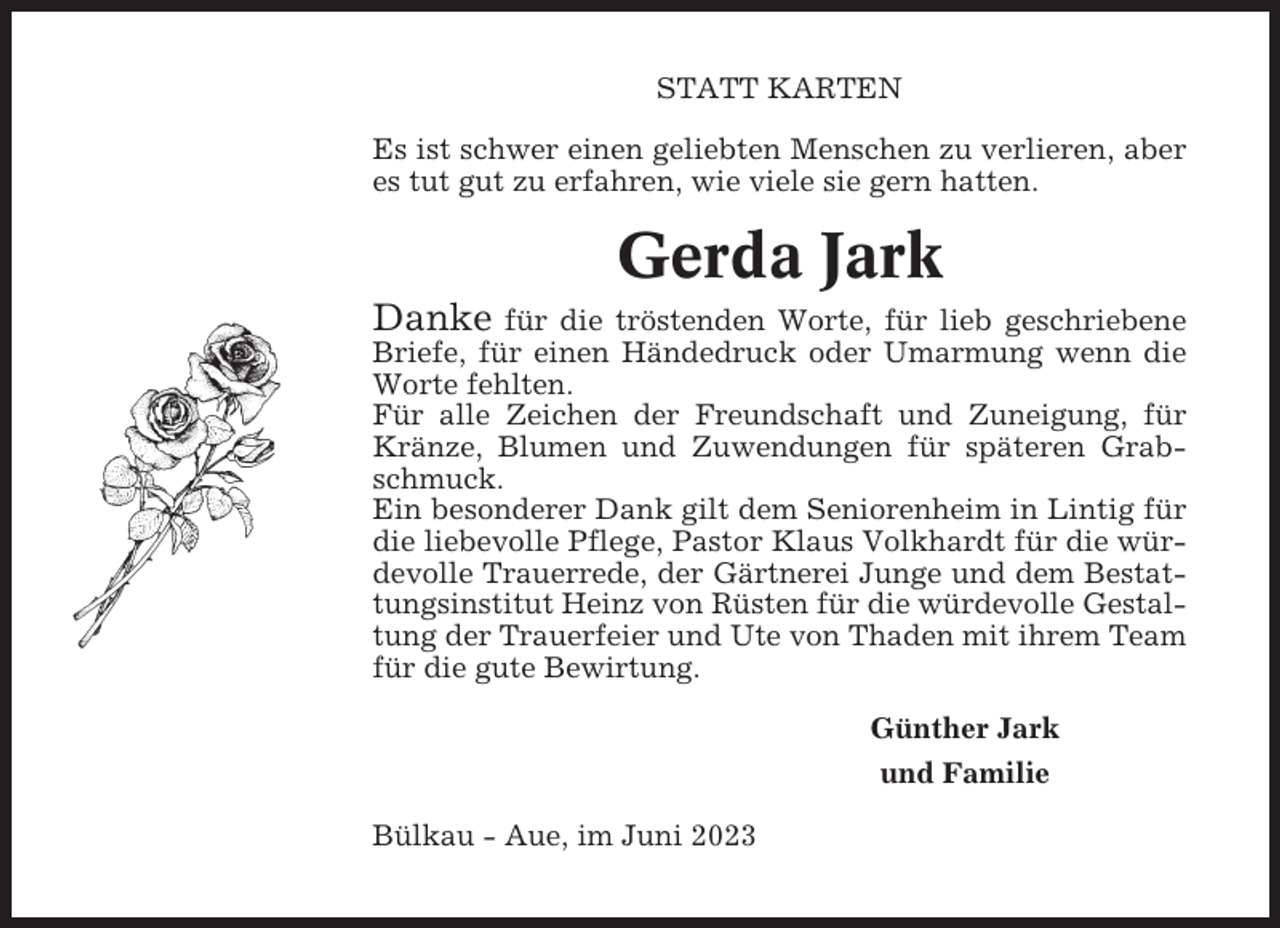 <p>STATT KARTEN<br />Es ist schwer einen geliebten Menschen zu verlieren, aber<br />es tut gut zu erfahren, wie viele sie gern hatten.</p><p>Gerda Jark<br />Danke</p><p>für die tröstenden Worte, für lieb geschriebene<br />Briefe, für einen Händedruck oder Umarmung wenn die<br />Worte fehlten.<br />Für alle Zeichen der Freundschaft und Zuneigung, für<br />Kränze, Blumen und Zuwendungen für späteren Grabschmuck.<br />Ein besonderer Dank gilt dem Seniorenheim in Lintig für<br />die liebevolle Pflege, Pastor Klaus Volkhardt für die würdevolle Trauerrede, der Gärtnerei Junge und dem Bestattungsinstitut Heinz von Rüsten für die würdevolle Gestaltung der Trauerfeier und Ute von Thaden mit ihrem Team<br />für die gute Bewirtung.<br />Günther Jark<br />und Familie<br />Bülkau - Aue, im Juni 2023</p>