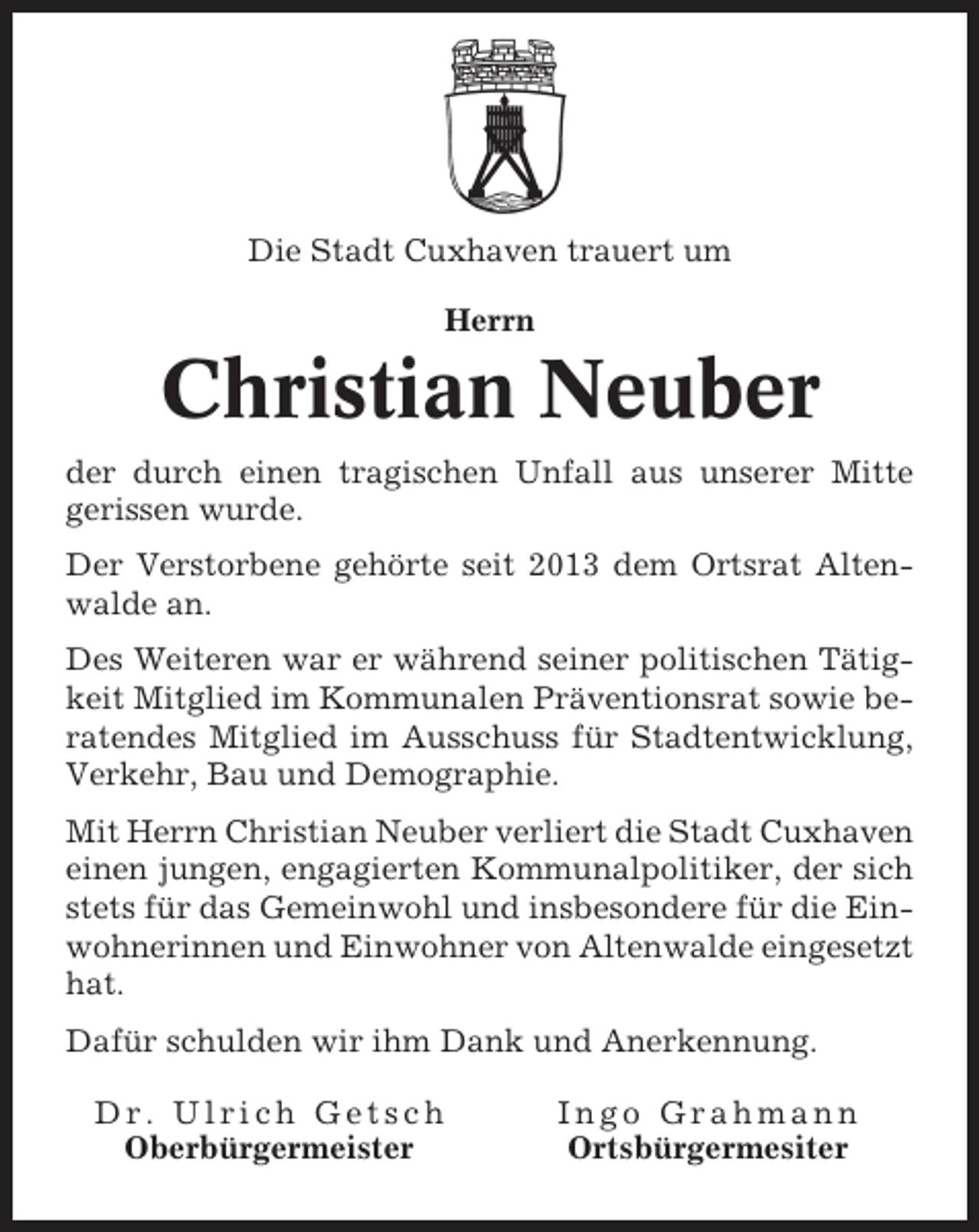 <p>Die Stadt Cuxhaven trauert um<br />Herrn</p><p>Christian Neuber<br />der durch einen tragischen Unfall aus unserer Mitte<br />gerissen wurde.<br />Der Verstorbene gehörte seit 2013 dem Ortsrat Altenwalde an.<br />Des Weiteren war er während seiner politischen Tätigkeit Mitglied im Kommunalen Präventionsrat sowie beratendes Mitglied im Ausschuss für Stadtentwicklung,<br />Verkehr, Bau und Demographie.<br />Mit Herrn Christian Neuber verliert die Stadt Cuxhaven<br />einen jungen, engagierten Kommunalpolitiker, der sich<br />stets für das Gemeinwohl und insbesondere für die Einwohnerinnen und Einwohner von Altenwalde eingesetzt<br />hat.<br />Dafür schulden wir ihm Dank und Anerkennung.<br />Dr. Ulrich Getsch<br />Oberbürgermeister</p><p>Ingo Grahmann<br />Ortsbürgermesiter</p>