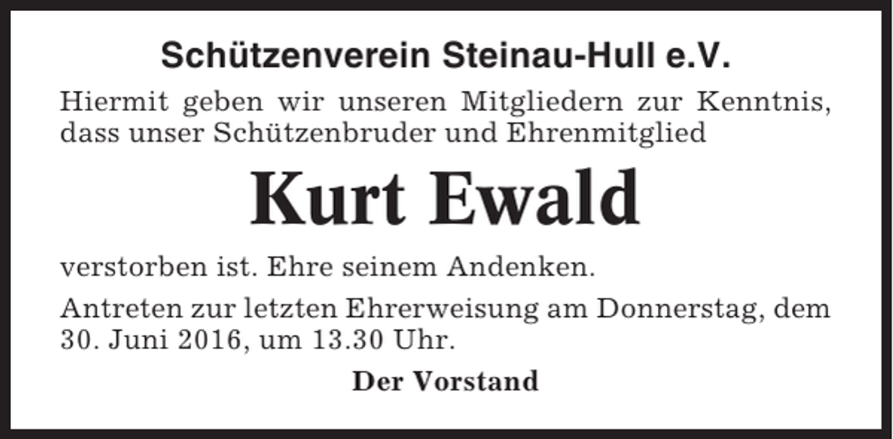 <p>Schützenverein Steinau-Hull e.V.<br />Hiermit geben wir unseren Mitgliedern zur Kenntnis,<br />dass unser Schützenbruder und Ehrenmitglied</p><p>Kurt Ewald<br />verstorben ist. Ehre seinem Andenken.<br />Antreten zur letzten Ehrerweisung am Donnerstag, dem<br />30. Juni 2016, um 13.30 Uhr.<br />Der Vorstand</p>
